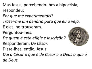 Mas Jesus, percebendo-lhes a hipocrisia,
respondeu:
Por que me experimentais?
Trazei-me um denário para que eu o veja.
E eles lho trouxeram.
Perguntou-lhes:
De quem é esta efígie e inscrição?
Responderam: De César.
Disse-lhes, então, Jesus:
Dai a César o que é de César e a Deus o que é
de Deus.
 