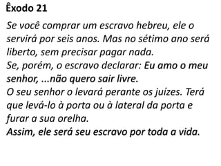 Êxodo 21
Se você comprar um escravo hebreu, ele o
servirá por seis anos. Mas no sétimo ano será
liberto, sem precisar pagar nada.
Se, porém, o escravo declarar: Eu amo o meu
senhor, ...não quero sair livre.
O seu senhor o levará perante os juízes. Terá
que levá-lo à porta ou à lateral da porta e
furar a sua orelha.
Assim, ele será seu escravo por toda a vida.
 
