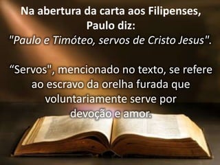 Na abertura da carta aos Filipenses,
Paulo diz:
"Paulo e Timóteo, servos de Cristo Jesus".
“Servos", mencionado no texto, se refere
ao escravo da orelha furada que
voluntariamente serve por
devoção e amor.
 