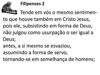 Filipenses 2
1 Tende em vós o mesmo sentimen-
to que houve também em Cristo Jesus,
pois ele, subsistindo em forma de Deus,
não julgou como usurpação o ser igual a
Deus;
antes, a si mesmo se esvaziou,
assumindo a forma de servo,
tornando-se em semelhança de homens;
 