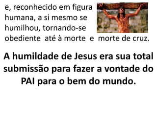 e, reconhecido em figura
humana, a si mesmo se
humilhou, tornando-se
obediente até à morte e morte de cruz.
A humildade de Jesus era sua total
submissão para fazer a vontade do
PAI para o bem do mundo.
 