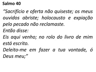 Salmo 40
“Sacrifício e oferta não quiseste; os meus
ouvidos abriste; holocausto e expiação
pelo pecado não reclamaste.
Então disse:
Eis aqui venho; no rolo do livro de mim
está escrito.
Deleito-me em fazer a tua vontade, ó
Deus meu;”
 