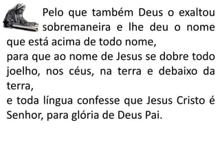 Pelo que também Deus o exaltou
sobremaneira e lhe deu o nome
que está acima de todo nome,
para que ao nome de Jesus se dobre todo
joelho, nos céus, na terra e debaixo da
terra,
e toda língua confesse que Jesus Cristo é
Senhor, para glória de Deus Pai.
 