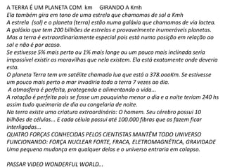 A TERRA É UM PLANETA COM km GIRANDO A Kmh
Ela também gira em tono de uma estrela que chamamos de sol a Kmh
A estrela (sol) e o planeta (terra) estão numa galáxia que chamamos de via lactea.
A galáxia que tem 200 bilhões de estrelas e provavelmente inumeráveis planetas.
Mas a terra é extraordinariamente especial pois está numa posição em relação ao
sol e não é por acaso.
Se estivesse 5% mais perto ou 1% mais longe ou um pouco mais inclinada seria
impossível existir as maravilhas que nela existem. Ela está exatamente onde deveria
esta.
O planeta Terra tem um satélite chamado lua que está a 378.oooKm. Se estivesse
um pouco mais perto o mar invadiria toda a terra 7 vezes ao dia.
A atmosfera é perfeita, protegendo e alimentando a vida...
A rotação é perfeita pois se fosse um pouquinho menor o dia e a noite teriam 240 hs
assim tudo queimaria de dia ou congelaria de noite.
Na terra existe uma criatura extraordinária: O homem. Seu cérebro possui 10
bilhões de células... E cada célula possui até 100.000 fibras que as fazem ficar
interligadas...
QUATRO FORÇAS CONHECIDAS PELOS CIENTISTAS MANTÊM TODO UNIVERSO
FUNCIONANDO: FORÇA NUCLEAR FORTE, FRACA, ELETROMAGNÉTICA, GRAVIDADE
Uma pequena mudança em qualquer delas e o universo entraria em colapso.
PASSAR VIDEO WONDERFUL WORLD...
 