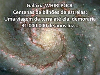 Galáxia WHIRLPOOL
Centenas de bilhões de estrelas;
Uma viagem da terra até ela, demoraria
31.000.000 de anos luz...
 