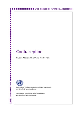 WHO DISCUSSION PAPERS ON ADOLESCENCE




                Contraception
                Issues in Adolescent Health and Development
CONTRACEPTION




                Department of Child and Adolescent Health and Development
                World Health Organization, Geneva

                Department of Reproductive Health and Research
                World Health Organization, Geneva
CAH
 