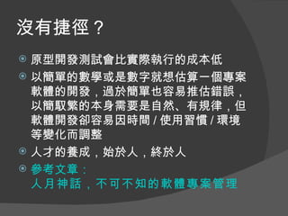 沒有捷徑？
 原型開發測試會比實際執行的成本低
 以簡單的數學或是數字就想估算一個專案
  軟體的開發，過於簡單也容易推估錯誤，
  以簡馭繁的本身需要是自然、有規律，但
  軟體開發卻容易因時間 / 使用習慣 / 環境
  等變化而調整
 人才的養成，始於人，終於人
 參考文章：
  人月神話，不可不知的軟體專案管理
 