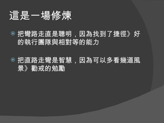 這是一場修煉
   把彎路走直是聰明，因為找到了捷徑》好
    的執行團隊與相對等的能力

   把直路走彎是智慧，因為可以多看幾道風
    景》勸戒的勉勵
 