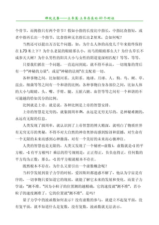 禅院文集——上帝篇·上帝存在的 40 个例证
¯¯¯¯¯¯¯¯¯¯¯¯¯¯¯¯¯¯¯¯¯¯¯¯¯¯¯¯¯¯¯¯¯¯¯¯¯¯¯¯¯¯¯¯¯¯¯¯¯¯¯¯¯¯¯¯¯¯¯¯¯¯¯¯¯¯¯¯

个骨节，而拇指只有两个骨节？假如小指的长度比中指长，中指比食指短，或
者中指再长出一个指节，比食指和无名指长出 2 厘米，会如何呢？
　　当然还可以提出万万亿个问题，如，为什么人体的高度几千年来始终保持
在 1.73 米上下？为什么老鼠的眼睛那么小，而马的眼睛那么大？为什么草长不
成参天大树？为什么男性的阳具大小与女性的阴道宽深相匹配？等等，等等。
　　只要我们抓住一个问题，一直追问到底，就不得不承认，一切现象的背后
有一个"神秘的力量"，或是"神秘的法则"在支配着一切。
　　各种事物之间，比如银河系、太阳系、地球、月球、人、狗、鸟、树、草、
昆虫、细菌等等之间有一个和谐的比例；各种事物自身各部位之间，比如人体
的大小与眼睛、头、嘴、手臂、腿、五脏六腑、血管等等之间有一个和谐的不
可逾越的恰如其分的比例。
　　比例就是上帝。就是说，各种比例是上帝的智慧安排。
　　上帝的智慧是无穷的，就象圆周率 Pi，永远是无穷无尽的，是神秘难测的，
永远有无限的信息。
　　人类发现了圆周率，就认识到了上帝智慧的博大精深，就明白了物质世界
有无穷无尽的奥秘，不得不对大自然的神奇奥妙而感到惊讶和震撼，对生命有
一个无限的未来而感到心神激荡，对有一个美好的未来而心驰神往。
　　人类的智慧也是无限的，人类又发现了一个秘密--虚数 i，虚数就是-1 的平
方根。-1 有平方根吗？乘法的符号规则是：正正得正，负负也得正，任何数的
平方均为正数，那么，-1 的平方根就根本不存在。
　　既然根本不存在，为什么又要引出一个虚数概念呢？
　　当科学发展到量子力学的时候，爱因斯坦都迷惑不解了，他认为宇宙是有
序的，一切事物只要知道它的现状，就能了解它未来的发展和变化。而量子力
学说："测不准。"因为小粒子的位置测的越精确，它的速度就"测不准"，若小
粒子的速度测准了，它的位置就"测不准"。是吗？
　　量子力学中的波函数如何表示？没有虚数的参与，就建立不起复平面，没
有复平面，就不知道什么是复数，没有复数，波函数就无法表示。
 