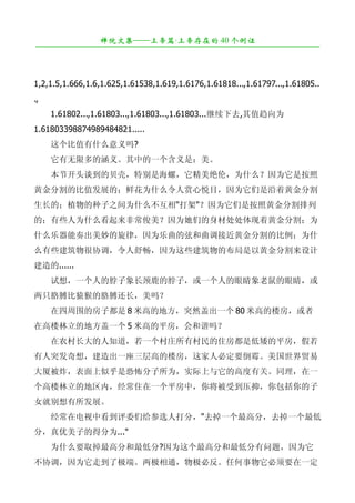 禅院文集——上帝篇·上帝存在的 40 个例证
¯¯¯¯¯¯¯¯¯¯¯¯¯¯¯¯¯¯¯¯¯¯¯¯¯¯¯¯¯¯¯¯¯¯¯¯¯¯¯¯¯¯¯¯¯¯¯¯¯¯¯¯¯¯¯¯¯¯¯¯¯¯¯¯¯¯¯¯

　　
1,2,1.5,1.666,1.6,1.625,1.61538,1.619,1.6176,1.61818...,1.61797...,1.61805..
.,
　　1.61802...,1.61803...,1.61803...,1.61803...继续下去,其值趋向为
1.61803398874989484821.....
　　这个比值有什么意义吗?
　　它有无限多的涵义。其中的一个含义是：美。
　　本节开头谈到的贝壳，特别是海螺，它精美绝伦，为什么？因为它是按照
黄金分割的比值发展的；鲜花为什么令人赏心悦目，因为它们是沿着黄金分割
生长的；植物的种子之间为什么不互相"打架"？因为它们是按照黄金分割排列
的；有些人为什么看起来非常俊美？因为她们的身材处处体现着黄金分割；为
什么乐器能奏出美妙的旋律，因为乐曲的弦和曲调接近黄金分割的比例；为什
么有些建筑物很协调，令人舒畅，因为这些建筑物的布局是以黄金分割来设计
建造的......
　　试想，一个人的脖子象长颈鹿的脖子，或一个人的眼睛象老鼠的眼睛，或
两只胳膊比猿猴的胳膊还长，美吗？
　　在四周围的房子都是 8 米高的地方，突然盖出一个 80 米高的楼房，或者
在高楼林立的地方盖一个 5 米高的平房，会和谐吗？
　　在农村长大的人知道，若一个村庄所有村民的住房都是低矮的平房，假若
有人突发奇想，建造出一座三层高的楼房，这家人必定要倒霉。美国世界贸易
大厦被炸，表面上似乎是恐怖分子所为，实际上与它的高度有关。同理，在一
个高楼林立的地区内，经常住在一个平房中，你将被受到压抑，你包括你的子
女就别想有所发展。
　　经常在电视中看到评委们给参选人打分，"去掉一个最高分，去掉一个最低
分，真优美子的得分为..."
　　为什么要取掉最高分和最低分?因为这个最高分和最低分有问题，因为它
不协调，因为它走到了极端。两极相通，物极必反。任何事物它必须要在一定
 