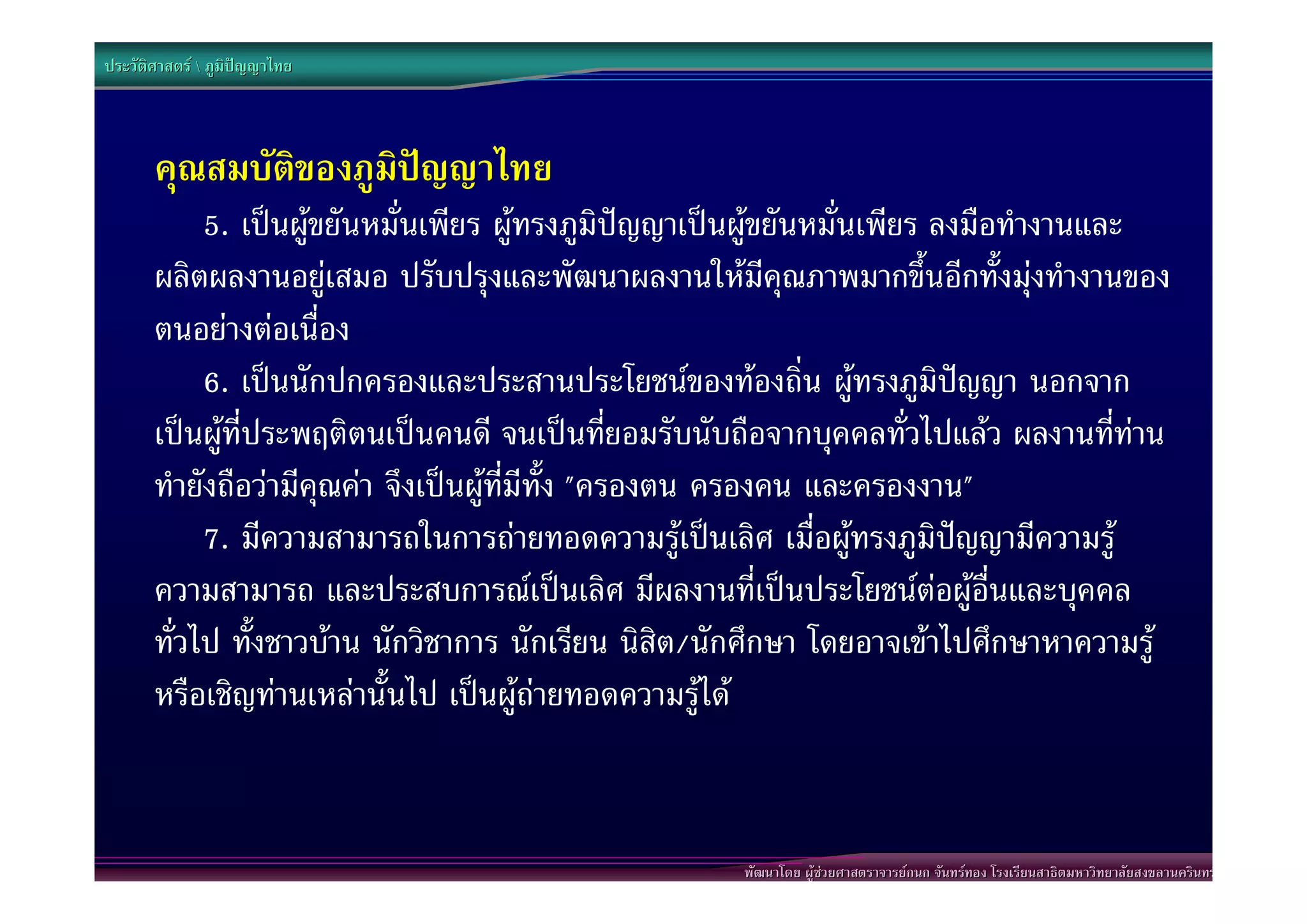 ประวัติศาสตร  ภูมิปญญาไทย




       คุณสมบัติของภูมิปญญาไทย
            5. เปนผูขยันหมั่นเพียร ผูทรงภูมิปญญาเปนผูขยันหมั่นเพียร ลงมือทํางานและ
       ผลิตผลงานอยูเสมอ ปรับปรุงและพัฒนาผลงานใหมีคุณภาพมากขึ้นอีกทั้งมุงทํางานของ
       ตนอยางตอเนื่อง
            6. เปนนักปกครองและประสานประโยชนของทองถิ่น ผูทรงภูมิปญญา นอกจาก
       เปนผูที่ประพฤติตนเปนคนดี จนเปนที่ยอมรับนับถือจากบุคคลทั่วไปแลว ผลงานที่ทาน
       ทํายังถือวามีคุณคา จึงเปนผูที่มีทั้ง "ครองตน ครองคน และครองงาน"
            7. มีความสามารถในการถายทอดความรูเปนเลิศ เมื่อผูทรงภูมิปญญามีความรู
       ความสามารถ และประสบการณเปนเลิศ มีผลงานที่เปนประโยชนตอผูอื่นและบุคคล
       ทั่วไป ทั้งชาวบาน นักวิชาการ นักเรียน นิสิต/นักศึกษา โดยอาจเขาไปศึกษาหาความรู
       หรือเชิญทานเหลานั้นไป เปนผูถายทอดความรูได


                                                      พัฒนาโดย ผูชวยศาสตราจารยกนก จันทรทอง โรงเรียนสาธิตมหาวิทยาลัยสงขลานครินทร
 