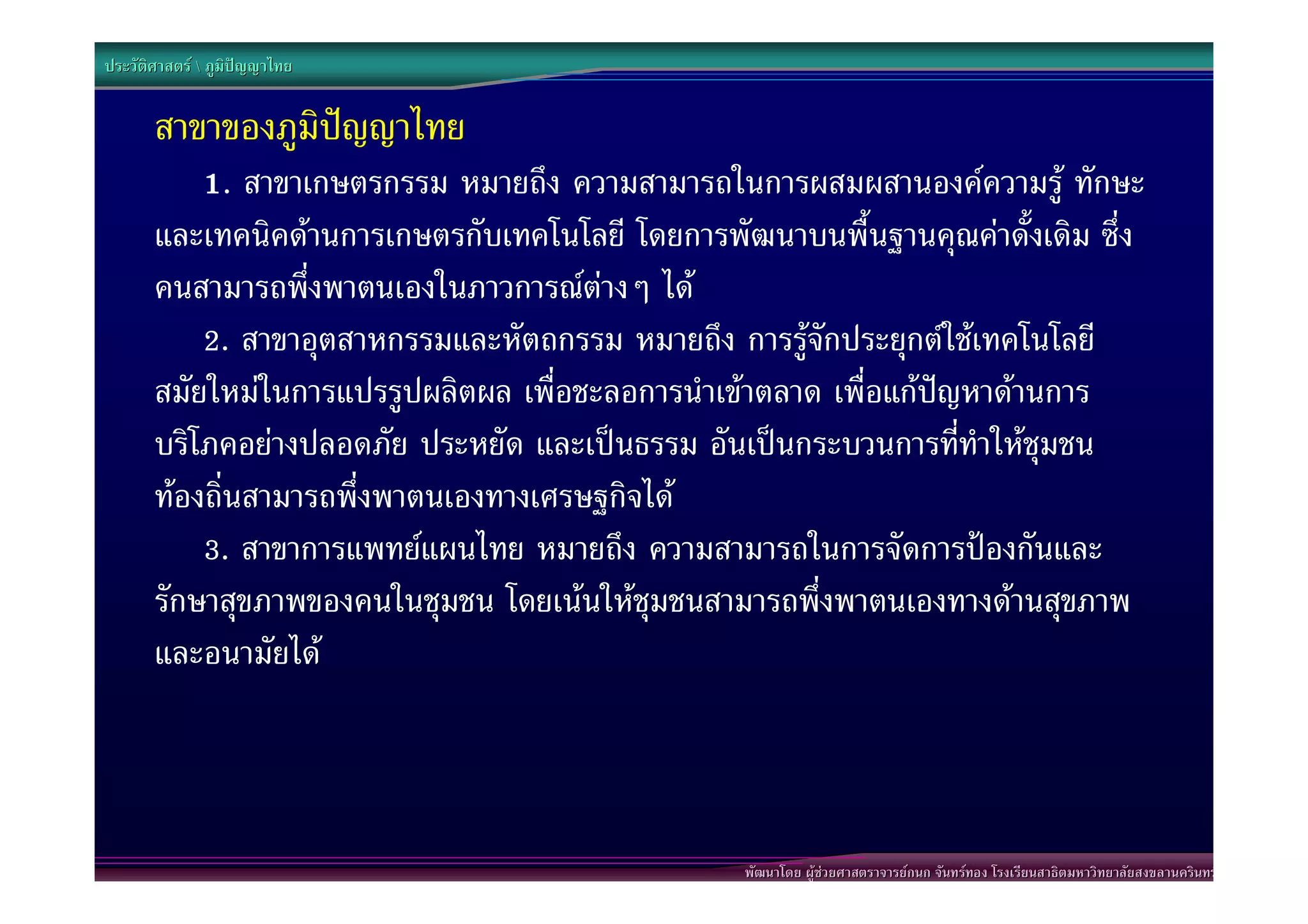 ประวัติศาสตร  ภูมิปญญาไทย


       สาขาของภูมิปญญาไทย
           1. สาขาเกษตรกรรม หมายถึง ความสามารถในการผสมผสานองคความรู ทักษะ
       และเทคนิคดานการเกษตรกับเทคโนโลยี โดยการพัฒนาบนพื้นฐานคุณคาดั้งเดิม ซึ่ง
       คนสามารถพึ่งพาตนเองในภาวการณตางๆ ได
           2. สาขาอุตสาหกรรมและหัตถกรรม หมายถึง การรูจักประยุกตใชเทคโนโลยี
       สมัยใหมในการแปรรูปผลิตผล เพื่อชะลอการนําเขาตลาด เพื่อแกปญหาดานการ
       บริโภคอยางปลอดภัย ประหยัด และเปนธรรม อันเปนกระบวนการที่ทําใหชุมชน
       ทองถิ่นสามารถพึ่งพาตนเองทางเศรษฐกิจได
           3. สาขาการแพทยแผนไทย หมายถึง ความสามารถในการจัดการปองกันและ
       รักษาสุขภาพของคนในชุมชน โดยเนนใหชุมชนสามารถพึ่งพาตนเองทางดานสุขภาพ
       และอนามัยได



                                                  พัฒนาโดย ผูชวยศาสตราจารยกนก จันทรทอง โรงเรียนสาธิตมหาวิทยาลัยสงขลานครินทร
 