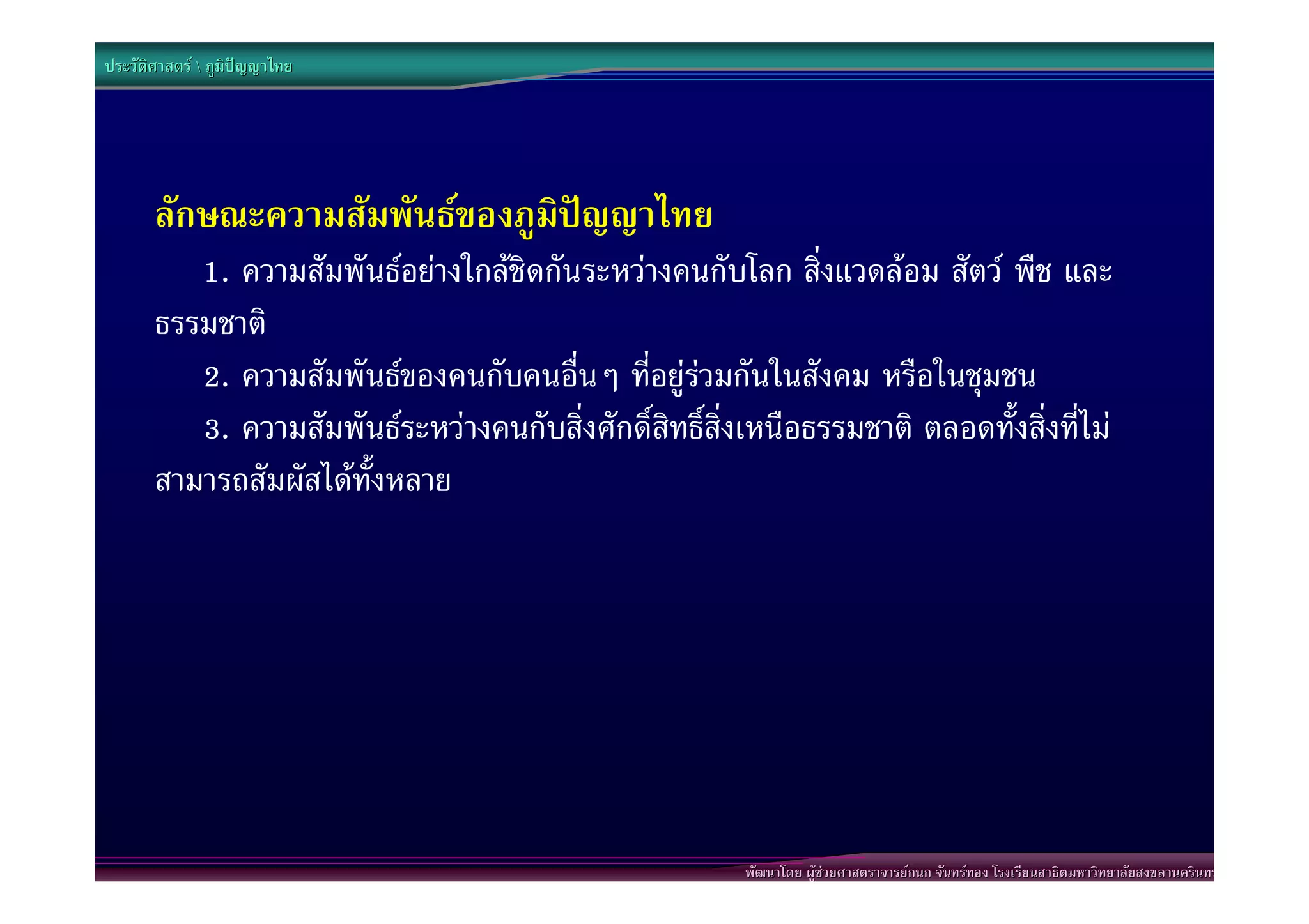 ประวัติศาสตร  ภูมิปญญาไทย




       ลักษณะความสัมพันธของภูมิปญญาไทย
          1. ความสัมพันธอยางใกลชิดกันระหวางคนกับโลก สิ่งแวดลอม สัตว พืช และ
       ธรรมชาติ
          2. ความสัมพันธของคนกับคนอื่นๆ ที่อยูรวมกันในสังคม หรือในชุมชน
          3. ความสัมพันธระหวางคนกับสิ่งศักดิ์สิทธิ์สิ่งเหนือธรรมชาติ ตลอดทั้งสิ่งที่ไม
       สามารถสัมผัสไดทั้งหลาย




                                                         พัฒนาโดย ผูชวยศาสตราจารยกนก จันทรทอง โรงเรียนสาธิตมหาวิทยาลัยสงขลานครินทร
 