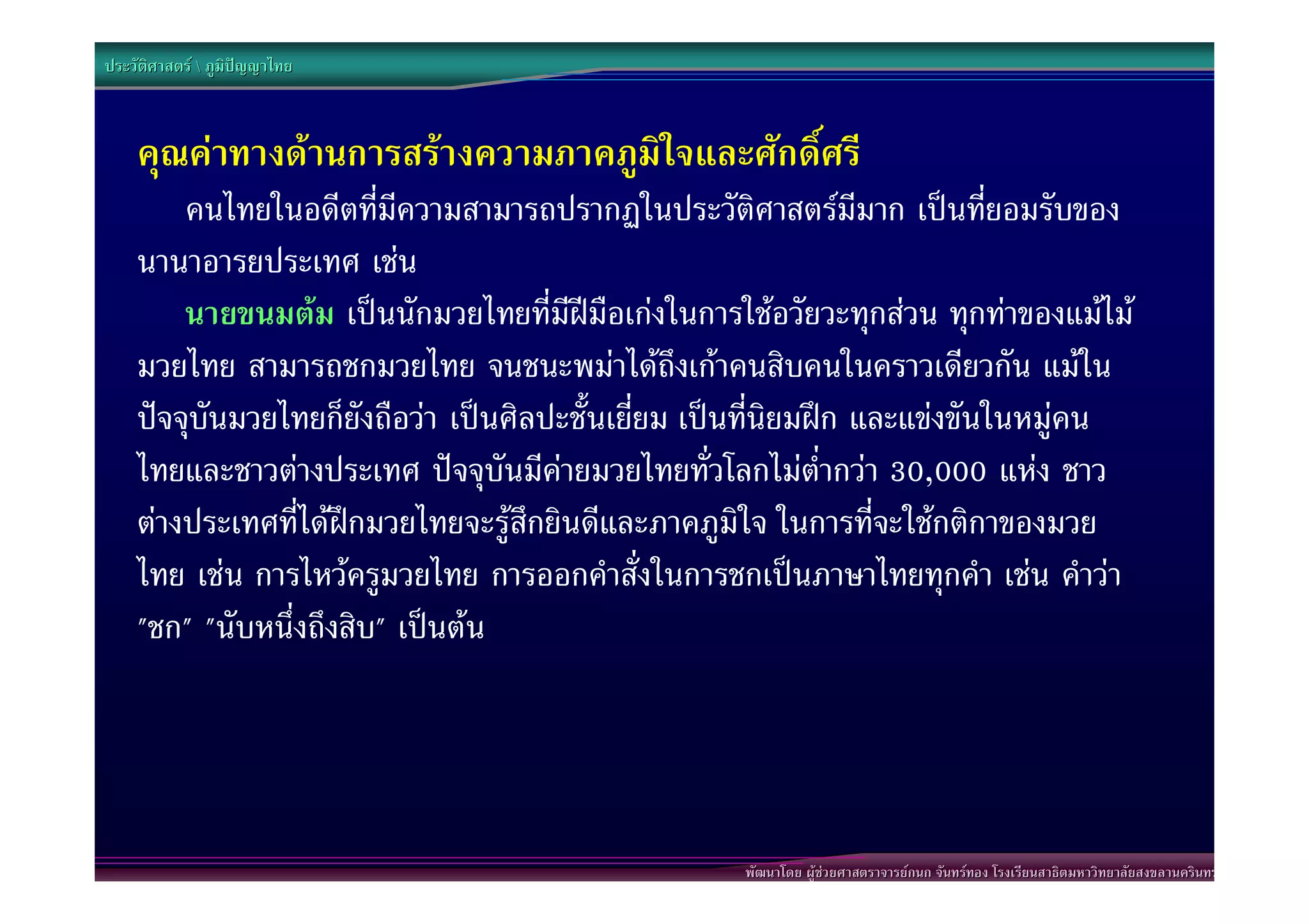 ประวัติศาสตร  ภูมิปญญาไทย



    คุณคาทางดานการสรางความภาคภูมิใจและศักดิ์ศรี
        คนไทยในอดีตที่มีความสามารถปรากฏในประวัติศาสตรมีมาก เปนที่ยอมรับของ
    นานาอารยประเทศ เชน
        นายขนมตม เปนนักมวยไทยที่มีฝมือเกงในการใชอวัยวะทุกสวน ทุกทาของแมไม
    มวยไทย สามารถชกมวยไทย จนชนะพมาไดถึงเกาคนสิบคนในคราวเดียวกัน แมใน
    ปจจุบันมวยไทยก็ยังถือวา เปนศิลปะชั้นเยี่ยม เปนที่นิยมฝก และแขงขันในหมูคน
    ไทยและชาวตางประเทศ ปจจุบันมีคายมวยไทยทั่วโลกไมต่ํากวา 30,000 แหง ชาว
    ตางประเทศที่ไดฝกมวยไทยจะรูสึกยินดีและภาคภูมิใจ ในการที่จะใชกติกาของมวย
    ไทย เชน การไหวครูมวยไทย การออกคําสั่งในการชกเปนภาษาไทยทุกคํา เชน คําวา
    "ชก" "นับหนึ่งถึงสิบ" เปนตน




                                                    พัฒนาโดย ผูชวยศาสตราจารยกนก จันทรทอง โรงเรียนสาธิตมหาวิทยาลัยสงขลานครินทร
 
