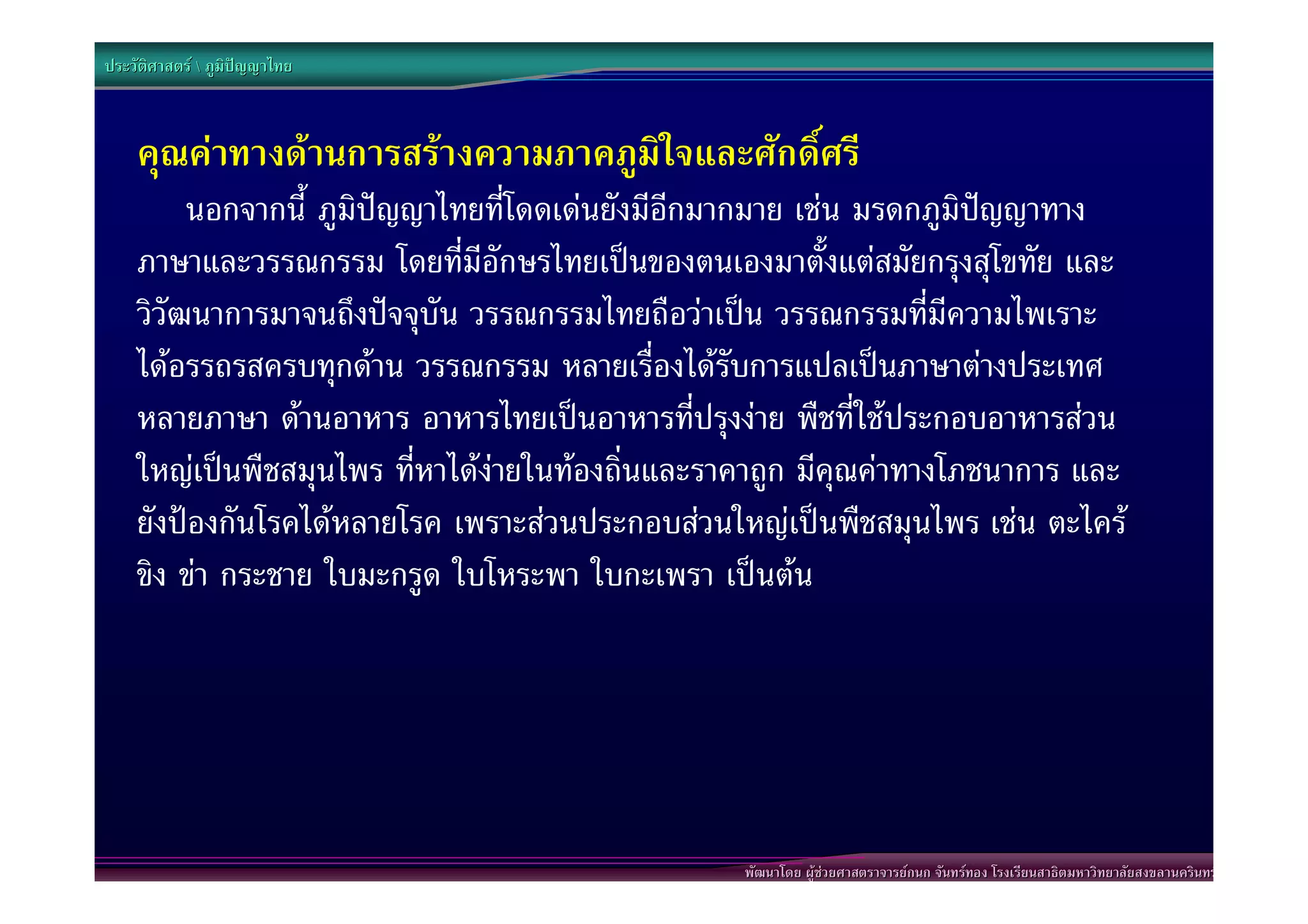 ประวัติศาสตร  ภูมิปญญาไทย



    คุณคาทางดานการสรางความภาคภูมิใจและศักดิ์ศรี
         นอกจากนี้ ภูมิปญญาไทยที่โดดเดนยังมีอีกมากมาย เชน มรดกภูมิปญญาทาง
    ภาษาและวรรณกรรม โดยที่มีอักษรไทยเปนของตนเองมาตั้งแตสมัยกรุงสุโขทัย และ
    วิวัฒนาการมาจนถึงปจจุบัน วรรณกรรมไทยถือวาเปน วรรณกรรมที่มีความไพเราะ
    ไดอรรถรสครบทุกดาน วรรณกรรม หลายเรื่องไดรับการแปลเปนภาษาตางประเทศ
    หลายภาษา ดานอาหาร อาหารไทยเปนอาหารที่ปรุงงาย พืชที่ใชประกอบอาหารสวน
    ใหญเปนพืชสมุนไพร ที่หาไดงายในทองถิ่นและราคาถูก มีคุณคาทางโภชนาการ และ
    ยังปองกันโรคไดหลายโรค เพราะสวนประกอบสวนใหญเปนพืชสมุนไพร เชน ตะไคร
    ขิง ขา กระชาย ใบมะกรูด ใบโหระพา ใบกะเพรา เปนตน




                                                  พัฒนาโดย ผูชวยศาสตราจารยกนก จันทรทอง โรงเรียนสาธิตมหาวิทยาลัยสงขลานครินทร
 