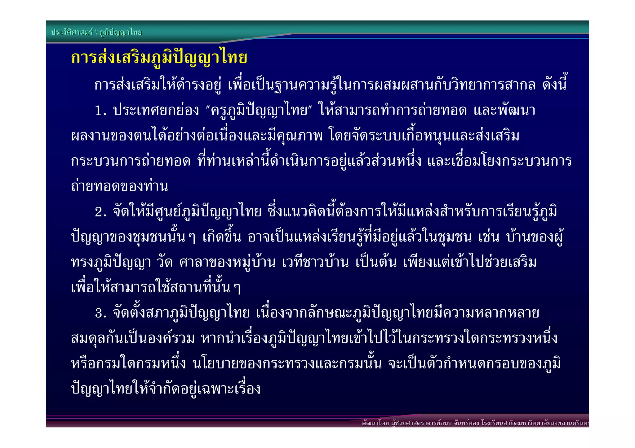 ประวัติศาสตร  ภูมิปญญาไทย

      การสงเสริมภูมิปญญาไทย
           การสงเสริมใหดํารงอยู เพื่อเปนฐานความรูในการผสมผสานกับวิทยาการสากล ดังนี้
           1. ประเทศยกยอง "ครูภูมิปญญาไทย" ใหสามารถทําการถายทอด และพัฒนา
      ผลงานของตนไดอยางตอเนื่องและมีคุณภาพ โดยจัดระบบเกื้อหนุนและสงเสริม
      กระบวนการถายทอด ที่ทานเหลานี้ดําเนินการอยูแลวสวนหนึ่ง และเชื่อมโยงกระบวนการ
      ถายทอดของทาน
           2. จัดใหมีศูนยภูมิปญญาไทย ซึ่งแนวคิดนี้ตองการใหมีแหลงสําหรับการเรียนรูภูมิ
      ปญญาของชุมชนนั้นๆ เกิดขึ้น อาจเปนแหลงเรียนรูที่มีอยูแลวในชุมชน เชน บานของผู
      ทรงภูมิปญญา วัด ศาลาของหมูบาน เวทีชาวบาน เปนตน เพียงแตเขาไปชวยเสริม
      เพื่อใหสามารถใชสถานที่นั้นๆ
           3. จัดตั้งสภาภูมิปญญาไทย เนื่องจากลักษณะภูมิปญญาไทยมีความหลากหลาย
      สมดุลกันเปนองครวม หากนําเรื่องภูมิปญญาไทยเขาไปไวในกระทรวงใดกระทรวงหนึ่ง
      หรือกรมใดกรมหนึ่ง นโยบายของกระทรวงและกรมนั้น จะเปนตัวกําหนดกรอบของภูมิ
      ปญญาไทยใหจํากัดอยูเฉพาะเรื่อง
                                                       พัฒนาโดย ผูชวยศาสตราจารยกนก จันทรทอง โรงเรียนสาธิตมหาวิทยาลัยสงขลานครินทร
 