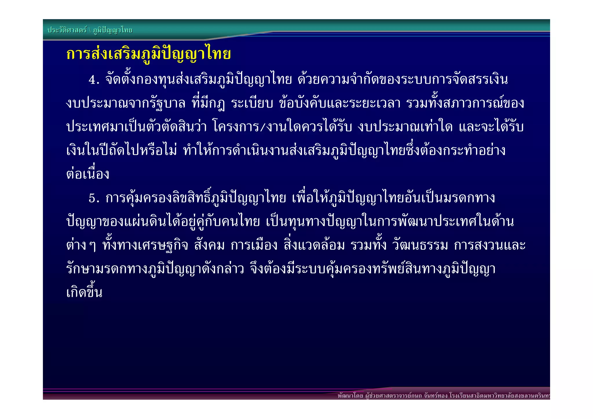 ประวัติศาสตร  ภูมิปญญาไทย

      การสงเสริมภูมิปญญาไทย
          4. จัดตั้งกองทุนสงเสริมภูมิปญญาไทย ดวยความจํากัดของระบบการจัดสรรเงิน
      งบประมาณจากรัฐบาล ที่มีกฎ ระเบียบ ขอบังคับและระยะเวลา รวมทั้งสภาวการณของ
      ประเทศมาเปนตัวตัดสินวา โครงการ/งานใดควรไดรับ งบประมาณเทาใด และจะไดรับ
      เงินในปถัดไปหรือไม ทําใหการดําเนินงานสงเสริมภูมิปญญาไทยซึ่งตองกระทําอยาง
      ตอเนื่อง
          5. การคุมครองลิขสิทธิ์ภูมิปญญาไทย เพื่อใหภูมิปญญาไทยอันเปนมรดกทาง
      ปญญาของแผนดินไดอยูคูกับคนไทย เปนทุนทางปญญาในการพัฒนาประเทศในดาน
      ตางๆ ทั้งทางเศรษฐกิจ สังคม การเมือง สิ่งแวดลอม รวมทั้ง วัฒนธรรม การสงวนและ
      รักษามรดกทางภูมิปญญาดังกลาว จึงตองมีระบบคุมครองทรัพยสินทางภูมิปญญา
      เกิดขึ้น




                                                    พัฒนาโดย ผูชวยศาสตราจารยกนก จันทรทอง โรงเรียนสาธิตมหาวิทยาลัยสงขลานครินทร
 