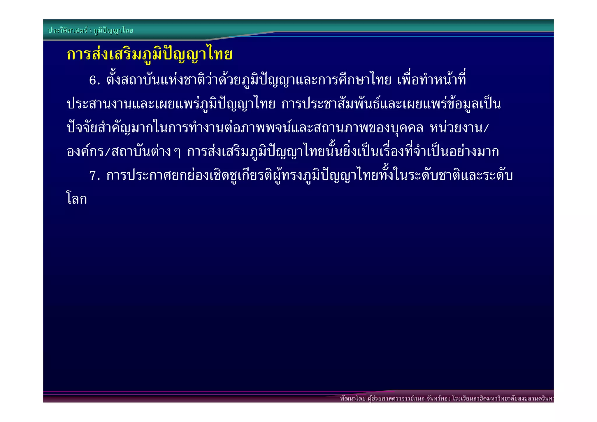 ประวัติศาสตร  ภูมิปญญาไทย

      การสงเสริมภูมิปญญาไทย
          6. ตั้งสถาบันแหงชาติวาดวยภูมิปญญาและการศึกษาไทย เพื่อทําหนาที่
      ประสานงานและเผยแพรภูมิปญญาไทย การประชาสัมพันธและเผยแพรขอมูลเปน
      ปจจัยสําคัญมากในการทํางานตอภาพพจนและสถานภาพของบุคคล หนวยงาน/
      องคกร/สถาบันตางๆ การสงเสริมภูมิปญญาไทยนั้นยิ่งเปนเรื่องที่จําเปนอยางมาก
          7. การประกาศยกยองเชิดชูเกียรติผูทรงภูมิปญญาไทยทั้งในระดับชาติและระดับ
      โลก




                                                     พัฒนาโดย ผูชวยศาสตราจารยกนก จันทรทอง โรงเรียนสาธิตมหาวิทยาลัยสงขลานครินทร
 