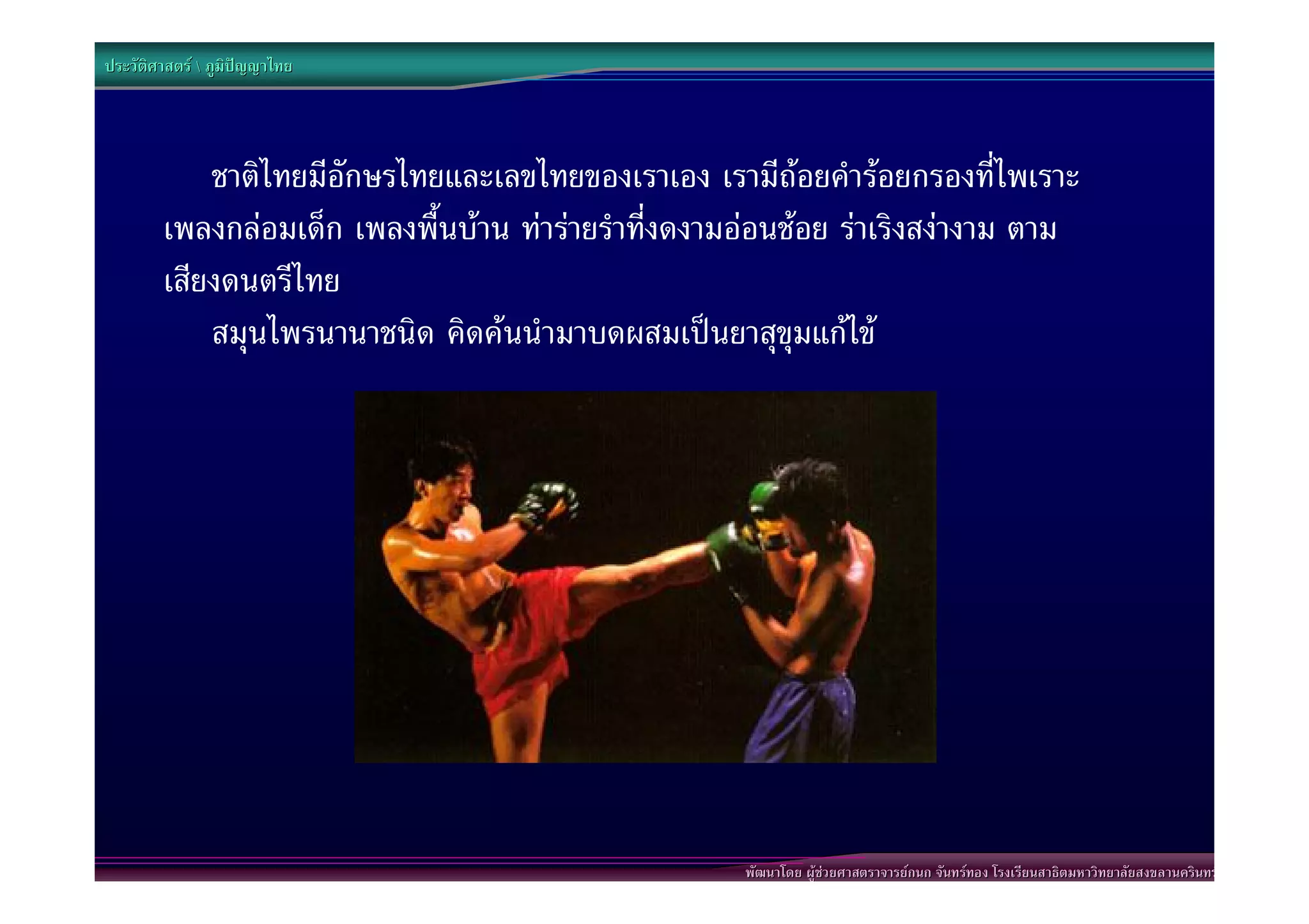 ประวัติศาสตร  ภูมิปญญาไทย




            ชาติไทยมีอักษรไทยและเลขไทยของเราเอง เรามีถอยคํารอยกรองที่ไพเราะ
        เพลงกลอมเด็ก เพลงพื้นบาน ทารายรําที่งดงามออนชอย ราเริงสงางาม ตาม
        เสียงดนตรีไทย
            สมุนไพรนานาชนิด คิดคนนํามาบดผสมเปนยาสุขุมแกไข




                                                     พัฒนาโดย ผูชวยศาสตราจารยกนก จันทรทอง โรงเรียนสาธิตมหาวิทยาลัยสงขลานครินทร
 