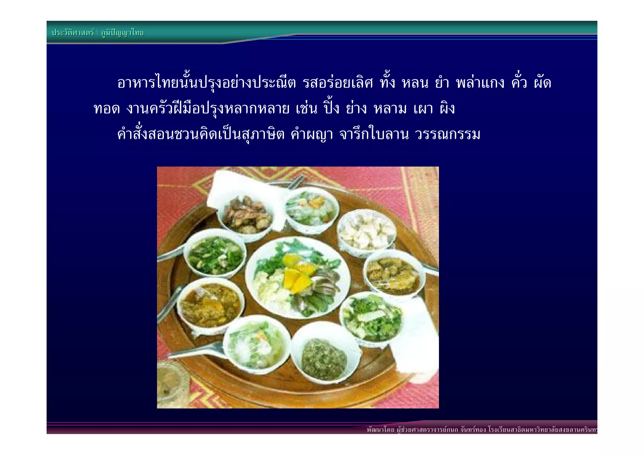 ประวัติศาสตร  ภูมิปญญาไทย



               อาหารไทยนั้นปรุงอยางประณีต รสอรอยเลิศ ทั้ง หลน ยํา พลาแกง คั่ว ผัด
            ทอด งานครัวฝมือปรุงหลากหลาย เชน ปง ยาง หลาม เผา ผิง
               คําสั่งสอนชวนคิดเปนสุภาษิต คําผญา จารึกใบลาน วรรณกรรม




                                                      พัฒนาโดย ผูชวยศาสตราจารยกนก จันทรทอง โรงเรียนสาธิตมหาวิทยาลัยสงขลานครินทร
 
