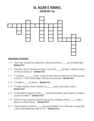 16. AGAR E ISMAEL
                                         (GÉNESIS 16)

                                         1

                       2                                         8

6          7                                         3




                                                                                   5

                                                                 4




Horizontales y Verticales
1. V "Saraí mujer de Abram no le daba hijos; y ella tenía una sierva _____ que se llamaba Agar ."
     Génesis 16:1
2. V "Saraí dijo a Abram: 'Mi afrenta sea sobre ti; yo te di mi _____ por mujer, y viéndose encinta,
     me mira con desprecio.' " Génesis 16:5
3. V "Y respondió _________ a Saraí: He aquí, tu sierva está en tu mano; haz con ella lo que bien
     te parezca. Y como Saraí la afligía, ella huyó de su presencia." Génesis 16:6
4. H "Y la halló el _____ de Jehová..." Génesis 16:7
5. V "Y le dijo el ángel de Jehová: 'Vuélvete a tu _____, y ponte sumisa bajo su mano.' "
     Génesis 16:9
6. H "Le dijo también el ángel de Jehová:'_____ tanto tu descendencia, que no podrá ser contada a
     causa de la multitud.' " Génesis 16:10
7. V "Además le dijo el ángel de Jehová:'He aquí que has concebido, y darás a _____ un hijo, y
     llamarás su nombre Ismael, ' " Génesis 16:11
8. V "Entonces llamó el nombre de _____ que con ella hablaba: 'Tú eres Dios que ve; porque dijo:
     ¿ No he visto también aquí al que me ve?' " Génesis 16:13
 