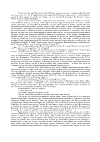 Acendia outra das cigarrilhas russas, onde rebrilhava o seu nome, impresso a ouro na mortalha. Torcendo,
numa pressa nervosa, os fios do bigode, ainda escutava, à porta da Biblioteca, o seu procurador, o nédio e majestoso
Laporte. E enfim, seguido dum criado, que sobraçava um maço tremendo de jornais para lhe abastecer o cupé, o
Príncipe-Ventura mergulhava na Cidade.
           Quando o dia social de Jacinto se apresentava mais desafogado, e o céu de Março nos concedia
caridosamente um pouco de azul aguado, saíamos depois do almoço, a pé, através de Paris. Estes lentos e errantes
passeios eram outrora, na nossa idade de Estudantes, um gozo muito querido de Jacinto – porque neles mais
intensamente e mais minuciosamente saboreava a Cidade. Agora porém, apesar da minha companhia, só lhe davam
uma impaciência e uma fadiga que desoladamente destoava do antigo, iluminado êxtase. Com espanto (mesmo com
dor, porque sou bom, e sempre me entristece o desmoronar duma crença) descobri eu, na primeira tarde em que
descemos aos Boulevards, que o denso formigueiro humano sobre o asfalto, e a torrente sombria dos trens sobre o
macadame, afligiam meu amigo pela brutalidade da sua pressa, do seu egoísmo, e do seu estridor. Encostado e como
refugiado no meu braço, este Jacinto novo começou a lamentar que as ruas, na nossa Civilização, não fossem
calçadas de guta-percha! E a guta-percha claramente representava, para meu amigo, a substância discreta que
amortece o choque e a rudeza das coisas! Oh maravilha! Jacinto querendo borracha, a borracha isoladora, entre a sua
sensibilidade e as funções da Cidade! Depois nem me permitiu pasmar diante daquelas dourejadas e espelhadas lojas
que ele outrora considerava como os !preciosos museus do século XIX”...
           -Não vale a pena, Zé Fernandes. Há uma imensa pobreza e secura de invenção! Sempre os mesmos florões
Luís XV, sempre as mesmas pelúcias... Não vale a pena!
           Eu arregalava os olhos para este transformado Jacinto. E sobretudo me impressionava o seu horror pela
Multidão – pôr certos efeitos da Multidão, só para ele sensíveis, e a que chamava os “sulcos”.
           -Tu não sentes, Zé Fernandes. Vens das serras... Pois constituem o rijo inconveniente das Cidades, estes
sulcos! É um perfume muito agudo e petulante que uma mulher larga ao passar, e se instala no olfato, e estraga para
todo o dia o ar respirável. É um dito que se surpreende num grupo, que revela um mundo de velhacaria, ou de
pedantismo, ou de estupidez, e que nos fica colado à alma, como um salpico, lembrando a imensidade da lama a
atravessar. Ou então, meu filho, é uma figura intolerável pela pretensão, ou pelo mau gosto, ou pela impertinência, ou
pela relice, ou pela dureza, e de que se não pode sacudir mais a visão repulsiva... Um pavor, estes sulcos, Zé
Fernandes! De resto, que diabo, são as pequeninas misérias duma Civilização deliciosa!
           Tudo isto era especioso, talvez pueril - mas para mim revelava, naquele chamejante devoto da Cidade, o
arrefecimento da devoção. Nessa mesma tarde, se bem recordo, sob uma luz macia e fina, penetramos nos centros de
Paris, nas ruas longas, nas milhas de casario, todo caliça parda, eriçado de chaminés de lata negra, com as janelas
sempre fechadas, as cortininhas sempre corridas, abafando, escondendo a vida. Só tijolo, só ferro, só argamassa, só
estuque; linhas hirtas, ângulos ásperos; tudo seco; tudo rígido. E dos chãos aos telhados, pôr toda a fachada, tapando
as varandas, comendo os muros, Tabuletas, Tabuletas...
           -Ó, este Paris, Jacinto, este teu Paris! Que enorme, que grosseiro bazar!
           E, mais para sondar o meu Príncipe do que pôr persuasão, insisti na felicidade e tristeza destes prédios,
duros armazéns, cujos andares são prateleiras onde se apinha humanidade! E uma humanidade impiedosamente
catalogada e arrumada! A mais vistosa e de luxo nas prateleiras baixas, bem envernizadas. A reles e de trabalho nos
altos, nos desvios, sobre pranchas de pinho nu, entre o pó e a traça...
           Jacinto murmurou, com a face arrepiada:
           -É feio, é muito feio!
           E acudiu logo, sacudindo no ar a luva de anta:
           -Mas que maravilhoso organismo, Zé Fernandes! Que solidez! Que produção!
           Onde Jacinto me parecia mais renegado era na sua antiga e quase religiosa afeição pelo Bosque de
Bolonha. Quando moço, ele construíra sobre o bosque teorias complicadas e consideráveis. E sustentava, com olhos
rutilantes de fanático, que no Bosque a Cidade cada tarde ia retemperar salutarmente a sua força, recebendo, pela
presença de suas Duquesas, das suas Cortesãs, dos seus Políticos, dos seus Financeiros, dos seus Generais, dos seus
Acadêmicos, dos seus Artistas, dos seus Clubistas, dos seus Judeus, a certeza consoladora de que todo o seu pessoal
se mantinha em número, em vitalidade, em função, e que nenhum elemento da sua grandeza desaparecera ou
deperecera! “Ir aos bois” constituía então para o meu Príncipe um ato de consciência. E voltava sempre confirmando
com orgulho que a Cidade possuía todos os seus astros, garantindo a eternidade da sua luz!
           Agora, porém, era sem fervor, arrastadamente, que ele me elevava ao Bosque, onde eu, aproveitando a
clemência de Abril, tentava enganar a minha saudade de arvoredos. Enquanto subíamos, ao trote nobre das suas éguas
lustrosas, a Avenida dos Campos Elísios e a do Bosque, rejuvenescidas pelas relvas tenras e fresco verdejar dos
rebentos, Jacinto, soprando o fumo da cigarrilha pelas vidraças abertas do cupé, permanecia o bom camarada, de veia
amável, com quem era doce filosofar através de Paris. Mas logo que passávamos as grades douradas do Bosque, e
penetrávamos na Avenida das Acácias, e enfiávamos na lenta fila dos trens de luxo de praça, sob o silêncio decoroso,
apenas cortado pelo tilintar dos freios e pelas rodas vagarosas esmagando a areia – o meu Príncipe emudecia,
molemente engelhado no fundo das almofadas, de onde só despegava a face para escancarar bocejos de fartura. Pelo
 