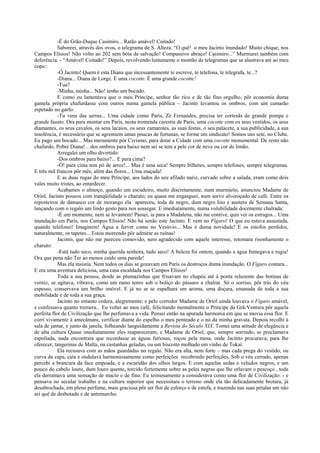 -É do Grão-Duque Casimiro... Ratão amável! Coitado!
            Saboreei, através dos ovos, o telegrama de S. Alteza. “O quê! o meu Jacinto inundado! Muito chique, nos
Campos Elísios! Não volto ao 202 sem bóia de salvação! Compassivo abraço! Casimiro...” Murmurei também com
deferência: - “Amável! Coitado!” Depois, revolvendo lentamente o montão de telegramas que se alastrava até ao meu
copo::
            -Ó Jacinto! Quem é esta Diana que incessantemente te escreve, te telefona, te telegrafa, te...?
            -Diana... Diana de Lorge. É uma cocotte. É uma grande cocotte!
            -Tua?
            -Minha, minha... Não! tenho um bocado.
            E como eu lamentava que o meu Príncipe, senhor tão rico e de tão fino orgulho, pôr economia duma
gamela própria chafurdasse com outros numa gamela pública – Jacinto levantou os ombros, com um camarão
espetado no garfo:
            -Tu vens das serras... Uma cidade como Paris, Zé Fernandes, precisa ter cortesãs de grande pompa e
grande fausto. Ora para montar em Paris, nesta tremenda carestia de Paris, uma cocotte com os seus vestidos, os seus
diamantes, os seus cavalos, os seus lacaios, os seus camarotes, as suas festas, o seu palacete, a sua publicidade, a sua
insolência, é necessário que se agremiem umas poucas de fortunas, se forme um sindicato! Somos uns sete, no Clube.
Eu pago um bocado... Mas meramente pôr Civismo, para dotar a Cidade com uma cocotte monumental. De resto não
chafurdo. Pobre Diana!... dos ombros para baixo nem sei se tem a pele cor de neve ou cor de limão.
            Arregalei um olho divertido:
            -Dos ombros para baixo?... E para cima?
            -Ó! para cima tem pó de arroz!... Mas é uma seca! Sempre bilhetes, sempre telefones, sempre telegramas.
E três mil francos pôr mês, além das flores... Uma maçada!
            E as duas rugas do meu Príncipe, aos lados do seu afilado nariz, curvado sobre a salada, eram como dois
vales muito tristes, ao entardecer.
            Acabamos o almoço, quando um escudeiro, muito discretamente, num murmúrio, anunciou Madame de
Oriol, Jacinto pousou com tranqüilidade o charuto; eu quase me engasguei, num sorvo alvoroçado de café. Entre os
reposteiros de damasco cor de morango ela apareceu, toda de negro, dum negro liso e austero de Semana Santa,
lançando com o regalo um lindo gesto para nos sossegar. E imediatamente, numa volubilidade docemente chalrada:
            -É um momento, nem se levantem! Passei, ia para a Madalena, não me contive, quis ver os estragos... Uma
inundação em Paris, nos Campos Elísios! Não há senão este Jacinto. E vem no Fígaro! O que eu estava assustada,
quando telefonei! Imaginem! Água a ferver como no Vesúvio... Mas é duma novidade! E os estofos perdidos,
naturalmente, os tapetes... Estou morrendo pôr admirar as ruínas!
            Jacinto, que não me pareceu comovido, nem agradecido com aquele interesse, retomara risonhamente o
charuto:
            -Está tudo seco, minha querida senhora, tudo seco! A beleza foi ontem, quando a água fumegava e rugia!
Ora que pena não Ter ao menos caído uma parede!
            Mas ela insistia. Nem todos os dias se gozavam em Paris os destroços duma inundação. O Fígaro contara...
E era uma aventura deliciosa, uma casa escaldada nos Campos Elísios!
            Toda a sua pessoa, desde as plumazinhas que frisavam no chapéu até à ponta reluzente das botinas de
verniz, se agitava, vibrava, como um ramo tenro sob o boliço do pássaro a chalrar. Só o sorriso, pôr trás do véu
espesso, conservava um brilho imóvel. E já no ar se espalhara um aroma, uma doçura, emanada de toda a sua
mobilidade e de toda a sua graça.
            Jacinto no entanto cedera, alegremente; e pelo corredor Madame de Oriol ainda louvava o Fígaro amável,
e confessava quanto tremera... Eu voltei ao meu café, felicitando mentalmente o Príncipe da Grã-Ventura pôr aquela
perfeita flor de Civilização que lhe perfumava a vida. Pensei então na apurada harmonia em que se movia essa flor. E
corri vivamente à antecâmara, verificar diante do espelho o meu penteado e o nó da minha gravata. Depois recolhi à
sala de jantar, e junto da janela, folheando languidamente a Revista do Século XIX. Tomei uma atitude de elegância e
de alta cultura Quase imediatamente eles reapareceram; e Madame de Oriol, que, sempre sorrindo, se proclamava
espoliada, nada encontrara que recordasse as águas furiosas, roçou pela mesa, onde Jacinto procurava, para lhe
oferecer, tangerinas de Malta, ou castanhas geladas, ou um biscoito molhado em vinho de Tokai.
            Ela recusava com as mãos guardadas no regalo. Não era alta, nem forte – mas cada prega do vestido, ou
curva da capa, caía e ondulava harmoniosamente como perfeições recobrindo perfeições. Sob o véu cerrado, apenas
percebi a brancura da face empoada, e a escuridão dos olhos largos. E com aquelas sedas e veludos negros, e um
pouco do cabelo louro, dum louro quente, torcido fortemente sobre as peles negras que lhe orlavam o pescoço , toda
ela derramava uma sensação de macio e de fino. Eu teimosamente a considerava como uma flor de Civilização: - e
pensava no secular trabalho e na cultura superior que necessitara o terreno onde ela tão delicadamente brotara, já
desabrochada, em pleno perfume, mais graciosa pôr ser flor de esforço e de estufa, e trazendo nas suas pétalas um não
sei quê de desbotado e de antemurcho.
 
