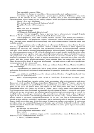 Tanta ingenuidade exasperou Efraim:
           -Esmeraldas! Está claro que há esmeraldas!... Há sempre esmeraldas desde que haja acionistas!
           E eu admirava a grandeza daquela máxima – quando apareceu, esbaforido, desdobrando o lenço muito
perfumado, um dos familiares do 202, Todelle (Antonio de Todelle), moço já calvo, de infinitas prendas, que
conduzia Cotillons, imitava cantores de Café-Concerto, temperava saladas raras, conhecia todos os enredos de Paris.
           -Já veio?... Já cá está o Grão-Duque?
           -Não, S. Alteza ainda não chegara. E Madame de Todelle?
           -Não pôde... No sofá... Esfolou uma perna.
           -Ó!
           -Quase nada... Caiu do velocípede!
           Jacinto, logo interessado:
           -Ah! Madame de Todelle anda já de velocípede?
           -Aprende. Nem tem velocípede!... Agora, na quaresma, é que se aplicou mais, no velocípede do padre
Ernesto, do cura de S. José! Mas ontem, no Bosque, zás, terra!... Perna esfolada. Aqui.
           E na sua própria coxa, com a unha, vivamente, desenhou o esfolão. Efraim, brutal e sério, murmurou: -
“Diabo! é no melhor sítio!” Mas Todelle nem o escutara, correndo para o diretor do Boulevard, que se avançava,
lento e barrigudo, com o seu monóculo negro semelhante a um pacho. Ambos se colaram contra uma estante, num
cochichar profundo.
           Jacinto e eu entramos então no bilhar, forrado de velhos couros de Córdova, onde se fumava. Ao canto
dum divã, o grande Dornan, o poeta neoplatônico e místico, o Mestre sutil de todos os ritmos, espapado nas
almofadas, com um dos pés sob a coxa gorda, como um Deus índio, dos botões do colete desabotoados, a papeira
caída sobre o largo decote do colarinho, mamava majestosamente um imenso charuto. Ao pé dele, também sentado,
um velho que eu nunca encontrara no 202, esbelto, de cabelos brancos em anéis passados pôr trás das orelhas, a face
coberta de pó de arroz, um bigodinho muito negro e arrebitado, findara certamente alguma história de bom e grosso
sal – porque diante do divã, de pé, Jovan, o supremo Crítico de Teatro, ria com a calva escarlate de gozo, e um moço
muito ruivo (descendente de Coligny), de perfil de periquito, sacudia os braços curtos como asas, e gania: “delicioso!
divino!” Só o poeta idealista permanecera impassível, na sua majestade obesa. Mas, quando nos acercamos, esse
Mestre do ritmo perfeito, depois de soprar uma farta fumarada e me saudar com um pesado mover das pálpebras,
começou numa voz de rico e sonoro metal:
           -Há melhor, há infinitamente melhor... Todos aqui conhecem Madame Noredal. Madame Noredal tem
umas imensas nádegas...
           Desgraçadamente para o meu regalo, Todelle invadiu o bilhar, reclamando Jacinto com alarido. Eram as
senhoras que desejavam ouvir no fonógrafo uma ária da Patti! O meu amigo sacudiu logo os ombros, numa surda
irritação:
           -Ária da Patti...Eu sei lá! Todos esses rolos estão em confusão. Além disso o Fonógrafo trabalha mal. Nem
trabalha! Tenho três. Nenhuma trabalha!
           -Bem! – exclamou alegremente Todelle. – Canto eu a Pauvre fille... É mais de ceia! Oh, la pauv’, pauv’,
pauv’...
           Travou do meu braço, e arrastou a minha timidez serrana para o salão cor-de-rosa murcha, onde, como
Deusas num círculo escolhido do Olimpo, resplandeciam Madame de Oriol, Madame Verghane, a princesa de
Carman, e uma outra loura, com grandes brilhantes nas grandes farripas, e de ombros tão nus, e braços tão nus, e
peitos tão nus, que o seu vestido branco com bordados de ouro pálido parecia uma camisa a escorregar.
Impressionado, ainda retive Todelle, rugi baixinho: - “Quem é?” Mas já o festivo homem correra para Madame de
Oriol, com quem riam, numa familiaridade superior e fácil, Marizac (o duque de Marizac) e um moço de barba cor de
milho e mais leve que uma penugem, que se balouçava gracilmente sobre os pés, como uma espiga ao vento. E eu,
encalhado contra o piano, esfregava lentamente as mãos amassando o meu embaraço, quando Madame Verghane se
ergueu do sofá onde conversava com um velho (que tinha a Grã-Cruz de Santo André), e avançou, deslizou no tapete,
pequena e nédia, na sua copiosa cauda veludo verde-negro. Tão fina era a cinta, entre os encontros fecundos e a
vastidão do peito, todo nu e cor de nácar, que eu receava que ela partisse pelo meio, no seu lento ondular. Os seus
famosos bandós negros, dum negro furioso, inteiramente lhe tapavam as orelhas; e, no grande aro de ouro que os
circundava, reluzia uma estrela de brilhantes, como na fronte dos anjos de Boticelli. Conhecendo sem dúvida a minha
autoridade no 202, ela despediu sobre mim ao passar, com raio benéfico, um sorriso que lhe liquescia mais os olhos
líquidos, e murmurou:
           -O Gão-Duque vem, com certeza/
           -Ó com certeza, minha senhora, para o peixe!
           -Para o peixe?...
           Mas justamente, na antecâmara, rompeu, em rufos e arcadas triunfais, a marcha de Rakoczy. Era ele! Na
Biblioteca, o nosso retumbante mordomo anunciava:
           -S. Alteza o Grão-Duque Casimiro!
 
