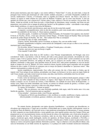 divino poeta murmurou, para meu regalo, o seu soneto sublime a “Santa Clara”. E como, do outro lado, o moço de
penugem loura insistia pela destruição do velho mundo, também concordei, e, sorvendo Champanhe coalhado em
sorvete, maldissemos o Século, a Civilização, todos os orgulhos da Ciência! Através das flores e das luzes, no
entanto, eu seguia as ondas arfantes do vasto peito de Madame Verghane, que ria como uma bacante. E nem me
apiedava de Jacinto que, com a doçura de S. Jacinto sobre o cepo, esperava o fim do seu martírio e da sua festa. Ela
findou. Ainda me recordo, às três horas da noite, o Grão-Duque na antecâmara, muito vermelho, mal firme nos pés
pequeninos, sem acertar com as mangas de peliça que Jacinto e eu lhe ajudamos a enfiar – convidando o meu amigo,
numa efusão carinhosa, a ir caçar às suas terras da Dalmácia...
          -Devo ao meu Jacinto uma bela pesca, quero que ele me deva uma bela caçada!
          E enquanto o acompanhávamos, entre as alas dos escudeiros, pela vasta escada onde o mordomo procedia
erguendo um candelabro de três lumes, S. Alteza repisava, pegajoso:
          -Uma bela caçada... E também vai Fernandes! Bom Fernandes, Zé Fernandes! Ceia superior, meu Jacinto!
O Barão de Pauillac, divino... Creio que o devemos nomear Duque... O Senhor duque de Pauillac! Mais um bocado
da perna do senhor Duque de Pauillac. Ah! Ah!... Não venham fora! Não se constipem!
          E do fundo do cupé, ao rodar, ainda bradou:
          -O peixe, Jacinto, desencalha o peixe! Excelente, ao almoço, frio, com um molho verde!
          Trepando cansadamente os degraus, numa moleza de Champanhe e sono em que os olhos se me cerravam,
murmurei para o meu Príncipe:
          -Foi divertido, Jacinto! Suntuosa mulher, a Verghane! Grande pena, o elevador...
          E Jacinto, num som cavo que era bocejo e rugido:
          -Uma maçada! E tudo falha!

           Três dias depois desta festa no 202 recebeu o meu Príncipe inesperadamente, de Portugal, uma nova
considerável. Sobre a sua Quinta e solar de Tormes, pôr toda a serra, passara uma tormenta devastadora de vento,
corisco e água. Com as grossas chuvas, “ou pôr outras causas que os peritos dirão” (como exclamava na sua carta
angustiada o procurador Silvério), um pedaço de monte, que se avançava em socalco sobre o vale da Carriça,
desabara, arrastando a velha igreja, uma igrejinha rústica do século XVI, onde jaziam sepultados os avós de Jacinto
desde os tempos de el-rei D. Manuel. Os ossos veneráveis desses Jacintos jaziam agora soterrados sob um montão
informe de terra e pedra. O Silvério já começara com os moços da Quinta a desatulhar os “preciosos restos”. Mas
esperava ansiosamente as ordens de sua Exª...
           Jacinto empalidecera, impressionado. Esse velho solo serrano, tão rijo e firme desde os Godos, que de
repente ruía! Esses jazigos de paz piedosa, precipitados com fragor, na borrasca e na treva, para um negro fundo de
vale! Essas ossadas, que todas conservavam um nome, uma data, uma história, confundidas num lixo de ruína!
           -Coisa estranha, coisa estranha!...
           E toda a noite me interrogou acerca da serra e de Tormes, que eu conhecia desde pequeno, porque o velho
solar, com a sua nobre alameda de faias seculares, se erguia a duas léguas da nossa casa, no antigo caminho de
Guiães à estação e ao rio. O caseiro de Tormes, o bom Melchior, era cunhado do nosso feitor da Roqueirinha: - e
muitas vezes, depois da minha intimidade com Jacinto, eu entrara no robusto casarão de granito, e avaliara o grão
espalhado pelas salas sonoras, e provara o vinho novo das adegas imensas...
           -E a igreja, Zé Fernandes?... Entraste na igreja?
           -Nunca... Mas era pitoresca, com uma torrezinha quadrada, toda negra, onde há muitos anos vivia uma
família de cegonhas... Terrível transtorno para as cegonhas!
           -Coisa estranha! – murmurou ainda o meu Príncipe, agourado.
             E telegrafou ao Silvério que desatulhasse o vale, recolhesse as ossadas, reedificasse a Igreja, e para esta
              obra de piedade e reverência, gastasse o dinheiro, sem contar, como a água dum rio largo.

                                                                V


           No entanto Jacinto, desesperado com tantos desastres humilhadores – as torneiras que dessoldavam, os
elevadores que emperravam, o Vapor que se encolhia, a Eletricidade que se sumia, decidiu valorosamente vencer as
resistências finais da Matéria e da Força pôr novas e mais poderosas acumulações de Mecanismos. E nessas semanas
de Abril, enquanto as rosas desabrochavam, a nossa agitada casa, entre aquelas quietas casas dos Campos Elísios que
preguiçavam ao sol, incessantemente tremeu, envolta num pó de caliça e de empreitada, com o bruto picar de pedra, o
retininte martelar de ferro. Nos silenciosos corredores, onde me era doce fumar antes do almoço um pensativo
cigarro, circulavam agora, desde madrugada, ranchos de operários, de blusas brancas, assobiando o Petit-Bleu, e
intimidando os meus passos, quando eu atravessava em fralda e chinelas para o banho ou para ou para outros retiros.
Apenas se varava com perícia algum andaime obstruindo as portas – logo se esbarrava com uma pilha de tábuas, uma
seira de ferramentas ou um balde enorme de argamassa. E os pedaços de soalho levantado mostravam tristemente,
 