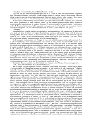 -Bem, bem! Vamos à Basílica, homem fatal de Noronha e Sande!
      E pôr fim logo que começamos a penetrar, para além de S. Vicente de Paulo, em bairros estreitos e íngremes,
duma quietação de província, com muros velhos fechando quintalejos rústicos, mulheres despenteadas cosendo à
soleira das portas, carriolas desatreladas descansando diante das tascas, galinhas soltas picando o lixo, cueiros
molhados secando em canas – o meu fastidioso camarada soriu àquela liberdade e singeleza das coisas.
      A vitória parou em frente à larga rua de escadarias que trepa, cortando vielazinhas campestres, até à esplanada,
onde, envolta em andaimes, se ergue a Basílica imensa. Em cada patamar barracas de arraial devoto, forradas de
paninho vermelho, transbordavam de Imagens, Bentinhos, Crucifixos, Corações de Jesus bordados a retrós, claros
molhos de Rosários. Pelos cantos, velhas agachadas resmungavam a Ave-Maria. Dois padres desciam, tomando
risonhamente uma pitada. Um sino lento tilintava na doçura da tarde. E Jacinto murmurou, com agrado:
      ´-É curioso!
      Mas a Basílica em cima não nos interessou, abafada em tapumes e andaimes, toda branca e seca, de pedra muito
nova, ainda sem alma. E Jacinto, pôr impulso bem Jacíntico, caminhou gulosamente para a borda do terraço, a
contemplar Paris. Sob o céu cinzento, na planície cinzenta, a Cidade jazia, toda cinzenta, como uma vasta e grossa
camada de caliça e telha. E na sua imobilidade e na sua mudez, algum rolo de fumo, mais tênue e ralo que o fumear
dum escombro mal apagado, era todo o vestígio visível da sua vida magnífica.
      Então chasqueei risonhamente o meu Príncipe. Aí estava pois a Cidade, augusta criação da Humanidade. Ei-la
aí, belo Jacinto! Sobre a crosta cinzenta da Terra – uma camada de caliça, apenas mais cinzenta! No entanto ainda
momentos antes a deixáramos prodigiosamente viva, cheia dum povo forte, com todos os seus poderosos órgãos
funcionando, abarrotada de riqueza, resplandecente de sapiência, na triunfal plenitude do seu orgulho, como Rainha
do Mundo coroada de Graça. E agora eu e o belo Jacinto trepávamos a uma colina, espreitávamos, escutávamos – e
de toda a estridente e radiante Civilização da cidade não percebíamos nem um rumor nem um lampejo! E o 202, o
soberbo 202, com os seus arames, os seus aparelhos, a pompa da sua Mecânica, os seus trinta mil livros? Sumido,
esvaído na confusão de telha e cinza! Para este esvaecimento pois da obra humana, mal ela se contempla de cem
metros de altura, arqueja o obreiro humano em tão angustioso esforço? Hem, Jacinto?... Onde estão os teus Armazéns
servidos pôr três mil caixeiros? E os Bancos em que retine o ouro universal? E as Bibliotecas atulhadas com o saber
dos séculos? Tudo se fundiu numa nódoa parda que suja a Terra. Aos olhos piscos de um Zé Fernandes, logo que ele
suba, fumando o seu cigarro, a uma arredada colina – a sublime edificação dos Tempos não é mais que um silencioso
monturo da espessura e da cor do pó final. O que será então aos olhos de Deus!
      E ante estes clamores, lançados com afável malícia para espicaçar o meu Príncipe, ele murmurou, pensativo:
      -Sim, é talvez tudo uma ilusão... E a Cidade a maior ilusão!
      Tão facilmente vitorioso redobrei de facúndia. Certamente, meu Príncipe, uma Ilusão! E a mais amarga, porque
o Homem pensa Ter na Cidade a base de toda a sua grandeza e só nela tem a fonte de toda a sua miséria. Vê, Jacinto!
Na Cidade perdeu ele a força e beleza harmoniosa do corpo, e se tornou esse ser ressequido e escanifrado ou obeso e
afogado em unto, de ossos moles como trapos, de nervos trêmulos como arames, com cangalhas, com chinós, com
dentaduras de chumbo, sem sangue, sem febra, sem viço, torto, corcunda – esse ser em que Deus, espantado, mal
pode reconhecer o seu esbelto e rijo e nobre Adão! Na Cidade findou a sua liberdade moral; cada manhã ela lhe
impõe uma necessidade, e cada necessidade o arremessa para uma dependência; pobre e subalterno, a sua vida é um
constante solicitar, adular, vergar, rastejar, aturar; e rico e superior como um Jacinto, a Sociedade logo o enreda em
tradições, preceitos, etiquetas, cerimônias, praxes, ritos, serviços mais disciplinares que os dum cárcere ou dum
quartel... A sua tranqüilidade (bem tão alto que Deus com ele recompensa os Santos ) onde está, meu Jacinto? Sumida
para sempre, nessa batalha desesperada pelo pão, ou pela fama, ou pelo poder, ou pelo gozo, ou pela fugida rodela de
ouro! Alegria como a haverá na Cidade para esses milhões de seres que tumultuam na arquejante ocupação de desejar
– e que, nunca fartando o desejo, incessantemente padecem de desilusão, desesperança ou derrota? Os sentimentos
mais genuinamente humanos logo na Cidade se desumanizam! Vê, meu Jacinto! São como luzes que o áspero vento
do viver social não deixa arder com serenidade e limpidez; e aqui abala e faz tremer; e além brutamente apaga; e
adiante obriga a flamejar com desnaturada violência. As amizades nunca passam de alianças que o interesse, na hora
inquieta da defesa ou na hora sôfrega do assalto, ata apressadamente com um cordel apressado, e que estalam ao
menor embate da rivalidade ou do orgulho. E o Amor, na Cidade, meu gentil Jacinto? Considera esses vastos
armazéns com espelhos, onde a nobre carne de Eva se vende, tarifada ao arrátel, como a de vaca! Contempla esse
velho Deus do Himeneu, que circula trazendo em vez do ondeante facho da Paixão a apertada carteira do Dote!
Espreita essa turba que foge dos largos caminhos assoalhados em que os Faunos amam as Ninfas na boa lei natural, e
busca tristemente os recantos lôbregos de Sodoma ou de Lesbos!... Mas o que a cidade mais deteriora no homem é a
Inteligência, porque ou lha arregimenta dentro da banalidade ou lha empurra para a extravagância. Nesta densa e
pairante camada de Idéias e Fórmulas que constitui a atmosfera mental das Cidades, o homem que a respira, nela
envolto, só pensa todos os pensamentos já pensados, só exprime todas as expressões já exprimidas: - ou então, para se
destacar na pardacenta e chata Rotina e trepar ao frágil andaime da gloríola, inventa num gemente esforço, inchando
o crânio, uma novidade disforme que espante e que detenha a multidão como um monstrengo numa feira. Todos,
intelectualmente, são carneiros, trilhando o mesmo trilho, balando o mesmo balido, com o focinho pendido para a
 