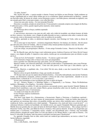 -Tu sabes, Jacinto?
      Não, Jacinto não sabia – e queria acender o charuto. Forneci um fósforo ao meu Príncipe. Ainda rondamos no
terraço, espalhando pelo ar outras idéias sólidas que no ar se desfaziam. Depois penetrávamos na Basílica – quando
um Sacristão nédio, de barrete de veludo, cerrou fortemente a porta, e um Padre passou, enterrando na algibeira, com
um cansado gesto final e como para sempre, o seu velho Breviário.
      -Estou com uma sede, Jacinto... Foi esta tremenda Filosofia!
      Descemos a escadaria, armada em arraial devoto. O meu pensativo camarada comprou uma imagem da Basílica.
E saltávamos para a vitória, quando alguém gritou rijamente, numa surpresa:
      -Eh Jacinto!
      O meu Príncipe abriu os braços, também espantado:
      -Eh Maurício!
      E, num alvoroço, atravessou a rua, para um café, onde, sob o toldo de riscadinho, um robusto homem, de barba
em bico, remexia o seu absinto, com o chapéu de palha descaído na nuca, a quinzena solta sobre a camisa de seda,
sem gravata, como se descansasse num banco, entre as sombras do seu jardim.
      E ambos, apertando as mãos, se admiravam daquele encontro, num Domingo de Verão, sobre as alturas de
Montmartre.
      -Ó! eu estou aqui no meu bairro! – exclamava alegremente Maurício. Em famíçia, em chinelos... Há três meses
que subi para estes cimos da Verdade... Mas tu na Santa Colina, homem profano da planície e das ruas de Israel!
      O meu Príncipe mostrou o seu Zé Fernandes:
      -Com este amigo, em peregrinação à Basílica... O meu amigo Fernandes Lorena... Maurício de Mayolle, velho
camarada.
      Mr. De Mayolle (que, pela face larga e nariz nobremente grosso, lembrava Francisco de Valois, Rei de França)
ergueu o seu chapéu de palha. E empurrava uma cadeira, insistia que nos acomodássemos para um absinto ou para
um bock.
      -Toma um bock, Zé Fernandes! – lembrou Jacinto. – Tu estavas a ganir com sede!
      Corri lentamente a língua sobre os beiços mais secos que pergaminhos:
      Estou a guardar esta sedezinha para logo, para jantar, com um vinhozinho gelado!
      Maurício saudou, com silenciosa admiração, esta minha avisada malícia. E imediatamente, para o meu Príncipe:
      -Há três anos que não te vejo, Jacinto... Como tem sido possível, neste Paris que é uma aldeola e que tu
atravancas?
      -A vida, Maurício, a espalhada vida... Com efeito! Há três anos, desde a casa dos Lamotte-Orcel. Tu ainda
visitas esse santuário?
      Maurício atirou um gesto desdenhoso e largo, que sacudia um mundo:
      -Ó! Há mais dum ano que me separei dessa bicharia herética... Uma turba indisciplinada, meu Jacinto! Nenhuma
fixidez, um diletantismo estonteado, carência completa e cômica de toda a base experimental... Quando tu ias aos
Lamotte-Orcel, e à Parola do 37, e à Cerveja ideal, o que reinava?...
      Jacinto catou lentamente as suas recordações pôr entre os pêlos do bigode:
      -Eu sei!... Reinava Wagner e a Mitologia Eddica, e o Raganarock, e as Normas... Muito Pré-Rafaelismo
também, e Montagna, e Fra-Angélico... Em moral, o Renanismo.
      Maurício sacudia os ombros. Ó, tudo isso pertencia a um passado arcaico, quase lacustre! Quando Madame de
Lamotte-Orcel remobiliara a sala com veludos Morris, grossas alcachofras sobre tons de Açafrão, já o Renanismo
passara, tão esquecido como o Cartesianismo...
      -Tu ainda és do tempo do culto do Eu?
      O meu Príncipe suspirou risonhamente:
      -Ainda o cultivei.
      -Pois bem! Logo depois foi o Hartmanismo, o Inconsciente. Depois o Nietzismo, o Feudalismo espiritual...
Depois grassou o Tolstoísmo, um furor imenso de renunciamento neocenobítico. Ainda me lembro dum jantar em
que apareceu um mostrengo dum eslavo, de guedelha sórdida, que atirava olhos medonhos para o decote da pobre
condessa de Arche, e que grunhia com o dedo espetado: - “Busquemos a luz, muito pôr baixo, no pó da terra!” – e à
sobremesa bebemos à delícia da humildade e do trabalho servil, com aquele Champanhe Marceaux granitado que a
Matilde dava nos grandes dias em copos da forma do Sã-Graal! Depois veio Emersonismo... Mas a praga cruel foi o
Ibsenismo! Enfim, meu filho, uma Babel de Éticas e Estéticas. Paris parecia demente. Já havia uns desgarrados que
tendiam para o Luciferismo. E amiguinhas nossas, coitadas, iam descambando para o Falismo, uma moxinifada
místico-brejeira, pregada pôr aquele pobre La Carte que depois se fez Monge Branco, e que anda no Deserto... Um
horror! E uma tarde, de repente, toda esta massa se precipita com ânsia para o Ruskinismo!
      Eu, agarrado à bengala, bem no chão, sentia como um vendaval que redemoinhava, me torcia o crânio! E até
Jacinto balbuciou, esgazeado:
      -O Ruskinismo?
      -Sim, o velho Ruskin... John Ruskin!
 
