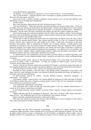 O meu ditoso Príncipe compreendeu:
      -Ah, Ruskin!... As sete lâmpadas da Arquitetura, A Coroa de Oliveira Brava... É o culto da Beleza!
      -Sim! O culto da Beleza – confirmou Maurício. Mas a esse tempo eu, enjoado, já descera de todas nuvens vãs...
Pisava um chão mais seguro, mais fértil.
      Deu um sorvo lento ao absinto, cerrando as pálpebras. Jacinto esperava, com o seu fino nariz dilatado, como
para respirar a Flor de Novidade que ia desabrochar:
      -E então? então?...
      Mas o outro murmurou, dispersamente, pôr entre reticências em que se velava:
      -Vim para Montmartre... Tenho aqui um amigo, um homem de gênio, que percorreu toda a Índia... Viveu com
os Toddas, esteve nos mosteiros de Grama-Khian e de Dashi-Lumbo, e estudou com Gengen-Chutu no retiro santo de
Urga... Gengen-Chuty foi a décima Sexta encarnação de Guatama, e era portanto um Boddi-sattva... Trabalhamos,
procuramos... Não são visões. Mas fatos, experiências bem antigas, que vêm talvez desde os tempos de Cristna...
      Através destes nomes, que exalavam um perfume triste de vetustos ritos, arredara a cadeira. E de pé, deixando
cair sobre a mesa, distraidamente, para pagar o absinto, moedas de prata e moedas de cobre, murmurava com os olhos
descansados em Jacinto, mas perdidos noutra visão:
      -Pôr fim tudo se reduz ao supremo desenvolvimento da Vontade dentro da suprema pureza da Vida. É toda a
ciência e força dos grandes mestres Hindus... Mas a pureza absoluta da vida, eis a luta, eis o obstáculo! Não basta
mesmo o Deserto, nem o bosque do mais velho templo no alto Tibete... Ainda assim, meu Jacinto, já obtivemos
resultados bem estranhos. Sabes as experiências de Tyndall, com as chamas sensitivas... O pobre químico, para
demonstrar as vibrações do som, tocou quase às portas da verdade esotérica. Mas quê! homem de ciência, portanto
homem de estupidez, ficou aquém, entre as suas placas e suas retortas! Nós fomos além. Verificamos as ondulações
da Vontade! Diante de nós, pela expansão da energia do meu companheiro, e em cadência com o seu mandado, uma
chama, a três metros, ondulou, rastejou, despediu línguas ardentes, lambeu uma alta parede, rugiu furiosa e negra,
resplandeceu direita e silenciosa, e bruscamente abatida em cinza morreu!
      E o estranho homem, com o chapéu para a nuca, ficou imóvel, de braços abertos e os olhares esgazeados, como
no renovado assombro e no transe daquele prodígio. Depois, recaindo no seu modo fácil e sereno, acendendo devagar
um cigarro:
      -Uma destas manhãs, Jacinto , apareço no 202, para almoçar contigo, e levo o meu amigo. Ele só come arroz,
um pouco de salada, e fruta. E conversamos... Tu tinhas um exemplar do Sepber-Zerijab e outro do Targun
d’Onkelus. Preciso folhear esses livros.
      Apertou a mão do meu Príncipe, saudou este assombrado Zé Fernandes, e serenamente seguiu pela quieta rua,
com o chapéu de palha para a nuca, as mãos enterradas nas algibeiras, como um homem natural entre coisas naturais.
      -Ó Jacinto! Quem é este bruxo? Conta!... Quem é ele, santíssimo nome de Deus?
      Recostado na vitória, ajeitando o vinco das calças, o meu Príncipe contou, concisamente. Era um nobre e leal
rapaz, muito rico, muito inteligente, da antiga casa soberana de Mayolle, descendente dos Duques de Septimania... E
murmurou, através do costumado bocejo:
      -Ó desenvolvimento supremo da vontade!... Teosofia, Budismo esotérico... Aspirações, decepções... Já
experimentei... Uma maçada!
      Atravessamos, calados, o rumor de Paris, sob a moleza abafada do crepúsculo de Verão, para jantar no Bosque,
no Pavilhão de Armenoville, onde os Tziganes, avistando Jacinto, tocaram o Hino da Carta com paixão, com langor,
numa cadência de czarda dolorosa e áspera.
      E eu, desdobrando regaladamente o guardanapo:
      -Pois venha agora para a minha rica sede esse vinhozinho gelado! E creio que estabeleci definitivamente no
espírito do Sr. D. Jacinto o salutar horror da Cidade!
      O meu Príncipe percorria, catando o bigode, a Lista dos Vinhos, enquanto o Copeiro esperava com pensativa
reverência:
      -Mande gelar duas garrafas de champanhe St. Marceaux... Mas antes, um Barsac velho, apenas refrescada...
Água de Evian... Não, de Bussang! Bem, de Evian e de Bussang! E, para começar, um bock.
      Depois, bocejando, desabotoando lentamente a sobrecasaca cinzenta:
      -Pois estou com vontade de construir uma casa nos cimos de Montmartre, com um miradouro no alto, todo de
vidro e ferro, para descansar de tarde e dominar a Cidade...


                                                          VII

     Julho findara com uma chuva refrescante e consoladora: - e eu pensava em realizar finalmente a minha
romagem às cidades da Europa, sempre retardada, através da Primavera, pelas surpresas do Mundo e da Carne. Mas,
de repente, Jacinto começou a rogar e a reclamar que o seu Zé Fernandes o acompanhasse, todas as tardes, a casa de
Madame de Oriol! E eu compreendi que o meu Príncipe (à maneira do divino Aquiles, que, sob a tenda, e junto da
 