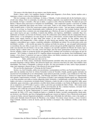 Três meses e três dias depois do seu enterro o meu Jacinto nasceu.
      Desde o berço, onde a avó espalhava funcho e âmbar para afugentar a Sorte-Ruim, Jacinto medrou com a
segurança, a rijeza, a seiva rica dum pinheiro das dunas.
      Não teve sarampo e não teve lombrigas. As letras, a Tabuada, o Latim entraram pôr ele tão facilmente como o
sol pôr uma vidraça. Entre os camaradas, nos pátios dos colégios, erguendo a sua espada de lata e lançando um brado
de comando, foi logo o vencedor, o Rei que se adula, e a quem se cede a fruta das merendas. Na idade em que se lê
Balzac e Musset nunca atravessou os tormentos da sensibilidade; - nem crepúsculos quentes o retiveram na solidão
duma janela, padecendo dum desejo sem forma e sem nome. Todos os seus amigos (éramos três, contando o seu
velho escudeiro preto, o Grilo) lhe conservaram sempre amizades puras e certas – sem que jamais a participação do
seu luxo as avivasse ou fossem desanimadas pelas evidências do seu egoísmo. Sem coração bastante forte para
conceber um amor forte, e contente com esta incapacidade que o libertava, do amor só experimentou o mel – esse mel
que o amor reserva aos que o recolhem, à maneira das abelhas, com ligeireza, mobilidade e cantando. Rijo, rico,
indiferente ao Estado e ao Governo do Homens, nunca lhe conhecemos outra ambição além de compreender bem as
Idéias Gerais; e a sua inteligência, nos anos alegres de escolas e controvérsias, circulava dentro das Filosofias mais
densas como enguia lustrosa na água limpa dum tanque. O seu valor, genuíno, de fino quilate, nunca foi
desconhecido, nem desaparecido; e toda a opinião, ou mera facécia que lançasse, logo encontrava uma aragem de
simpatia e concordância que a erguia, a mantinha embalada e rebrilhando nas alturas. Era servido pelas coisas com
docilidade e carinho; - e não recordo que jamais lhe estalasse um botão da camisa, ou que um papel maliciosamente
se escondesse dos seus olhos, ou que ante a sua vivacidade e pressa uma gaveta pérfida emperrasse. Quando um dia,
rindo com descrido riso da Fortuna e da sua roda, comprou a um sacristão espanhol um Décimo de Lotaria, logo a
Fortuna, ligeira e ridente sobre a sua roda, correu num fulgor, para lhe trazer quatrocentas mil pesetas. E no céu as
Nuvens, pejadas e lentas se avistavam Jacinto sem guarda-chuva, retinham com reverência as suas águas até que ele
passasse... Ah! O âmbar e o funcho da Srª.D. Angelina tinham escorraçado do seu destino, bem triunfalmente e para
sempre, a Sorte-Ruim! A amorável avó (que eu conheci obesa, com barba) costumava citar um soneto natalício do
desembargador Nunes Velho contendo um verso de boa lição:
                    Sabei, senhora que esta vida é um rio....
      Pois um rio de Verão, manso, translúcido, harmoniosamente estendido sobre uma areia macia e alva, pôr entre
arvoredos fragrantes e ditosas aldeias, não ofereceria àquele que o descesse num barco de cedro, bem toldado e bem
almofadado, com frutas e Champanhe a refrescar em gelo, um Anjo governando ao leme, outros Anjos puxando à
sirga, mais segurança e doçura do que a Vida oferecia ao meu amigo Jacinto.
      Pôr isso nós lhe chamávamos “o Príncipe da Grã-Ventura”!
      Jacinto e eu, José Fernandes, ambos nos encontramos e acamaradamos em Paris, nas Escolas do Bairro Latino –
para onde me mandara meu bom tio Afonso Fernandes Lorena de Noronha e Sande, quando aqueles malvados me
riscaram da Universidade pôr eu ter esborrachado, numa tarde de procissão, na Sofia, a cara sórdida do dr. Pais Pita.
Ora nesse tempo Jacinto concebera uma idéia... Este Príncipe concebera a idéia de que o “homem só é superiormente
feliz quando é superiormente civilizado”. E pôr homem civilizado o meu camarada entendia aquele que, robustecendo
a sua força pensante com todas as noções adquiridas desde Aristóteles, e multiplicando a potência corporal dos seus
órgãos com todos os mecanismos inventados desde Terâmenes, criador da roda, se torna um magnífico Adão, quase
onipotente, quase onisciente, e apto portanto a recolher dentro duma sociedade, e nos limites do Progresso (tal) como
ele se comportava em 1875) todos os gozos e todos os proveitos que resultam de Saber e Poder... Pelo menos assim
Jacinto formulava copiosamente a sua idéia, quando conversávamos de fins e destinos humanos, sorvendo bocks
poeirentos, sob o toldo das cervejarias filosóficas, no Boulevard Saint-Michel.
      Este conceito de Jacinto impressionara os nossos camaradas de cenáculo, que tendo surgido para a vida
intelectual, de 1866 a 1875, entre a batalha de Sadova e a batalha de Sedan e ouvindo constantemente, desde então,
aos técnicos e aos filósofos, que fora a Espingarda-de-agulha que vencera em Sadova e fora o Mestre-de-escola quem
vencera em Sedan, estavam largamente preparados a acreditar que a felicidade dos indivíduos, como a das nações, se
realiza pelo ilimitado desenvolvimento da Mecânica e da erudição. Um desses moços mesmo, o nosso inventivo
Jorge Carlande, reduzira a teoria de Jacinto, para lhe facilitar a circulação e lhe condensar o brilho, a uma forma
algébrica:



             Suma ciência
                X                           = Suma felicidade
             Suma potência


     E durante dias, do Odeon à Sorbona, foi louvada pela mocidade positiva a Equação Metafísica de Jacinto.
 