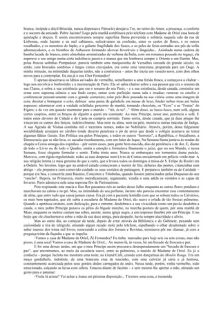branca, insípida e dócil Briseida, nunca dispensava Pátroclo) desejava Ter, no retiro do Amor, a presença, o conforto
e o socorro da amizade. Pobre Jacinto! Logo pela manhã combinava pelo telefone com Madame de Oriol essa hora de
quietação e doçura. E assim encontrávamos sempre superfina Dama prevenida e solitária naquela sala da rua de
Lisbonne, onde Jacinto e eu mal cabíamos, sufocávamos na confusão, entre os cestos de flores, e os outros
rocalhados, e os monstros do Japão, e a galante fragilidade dos Saxes, e as peles de feras estiradas aos pés de sofás
adormecedores, e os biombos de Aubusson formando alcovas favoráveis e lânguidas... Aninhada numa cadeira de
bambu lacada de branco, entre almofadas aromatizadas de verbena da Índia, com um romance pousado no regaço, ela
esperava o seu amigo numa certa indolência passiva e mansa que me lembrava sempre o Oriente e um Harém. Mas,
pelas frescas sedinhas Pompadour, parecia também uma marquesinha de Versalhes cansada do grande século; ou
então, com brocados sombrios e largos cintos cravejados, era como uma veneziana, preparada para um Doge. A
minha intrusão, na intimidade daquelas tardes, não a contrariava – antes lhe trazia um vassalo novo, com dois olhos
novos para a contemplar. Eu era já o seu Cher Fernandez!
        E apenas descerrava os lábios avivados de vermelho, semelhantes a uma ferida fresca, e começava a chalrar –
logo nos envolvia o borborinho e a murmuração de Paris. Ela só sabia chalrar sobre a sua pessoa que era o resumo da
sua Classe, e sobre a sua existência que era o resumo do seu Paris: - e a sua existência, desde casada, consistira em
ornar com suprema ciência o seu lindo corpo; entrar com perfeição numa sala e irradiar; remexer os estofos e
conferenciar pensativamente com o grande costureiro; rolar pelo Bois pousada na sua vitória como uma imagem de
cera; decotar e branquear o colo; debicar uma perna de galinhola em mesas de luxo; fender turbas ricas em bailes
espessos; adormecer com a vaidade esfalfada; percorrer de manhã, tomando chocolate, os “Ecos” e as “Festas” do
Fígaro; e de vez em quando murmurar para o marido – “Ah, és tu?...” Além disso, ao lusco-fusco, num sofá, alguns
curtos suspiros, entre os braços de alguém a quem era constante. Ao meu Príncipe, nesse ano, pertencia o sofá. E
todos estes deveres de Cidade e de Casta os cumpria sorrindo. Tanto sorria, desde casada, que já duas pregas lhe
vincavam os cantos dos beiços, indelevelmente. Mas nem na alma, nem na pele, mostrava outras máculas de fadiga.
A sua Agenda de Visitas continha mil e trezentos nomes, todos no Nobiliário. Através, porém, desta fulgurante
sociabilidade arranjara no cérebro (onde decerto penetrara o pó de arroz que desde o colégio acamava na testa)
algumas Idéias Gerais. Em Política era pelos Príncipes; e todos os outros “horrores”, a República, o Socialismo, a
Democracia que se não lava, os sacudia risonhamente, com um bater de leque. Na Semana Santa juntava às rendas do
chapéu a Coroa amarga dos espinhos – pôr serem esses, para gente bem-nascida, dias de penitência e de dor. E, diante
de todo o Livro ou de todo o Quadro, sentia a emoção e formulava finamente o juízo, que no seu Mundo, e nessa
Semana, fosse elegante formular e sentir. Tinha trinta anos. Nunca se embaraçara nos tormentos duma paixão.
Marcava, com rígida regularidade, todas as suas despesas num Livro de Contas encadernado em pelúcia verde-mar. A
sua religião íntima (e mais genuína do que a outra, que a levava todos os domingos à missa de S. Felipe du Roule) era
a Ordem. No Inverno, logo que na amável cidade começavam a morrer de frio, debaixo das pontes, criancinhas sem
abrigo – ela preparava com comovido cuidado os seus vestidos de patinagem. E preparava também os de Caridade –
porque era boa, e concorria para Bazares, Concertos e Tômbolas, quando fossem patrocinados pelas Duquesas do seu
“rancho”. Depois, na Primavera, muito metodicamente, regateando, vendia a uma adela os vestidos e as capas de
Inverno. Paris admirava nela uma suprema flor de Parisianismo.
        Pois respirando esta macia e fina flor passamos nós as tardes desse Julho enquanto as outras flores pendiam e
murchavam na calma e no pó. Mas, na intimidade do seu perfume, Jacinto não parecia encontrar esse contentamento
de alma, que entre tudo que cansa jamais cansa. Era já com a paciente lentidão com que se sobem todos os Calvários,
os mais bem tapetados, que ele subia a escadaria de Madame de Oriol, tão suave e orlada de tão frescas palmeiras.
Quando a apetitosa criatura, com dedicação, para o entreter, desdobrava a sua vivacidade como um pavão desdobra a
cauda, o meu pobre Príncipe puxava os pêlos do bigode murcho, na murcha postura de quem, pôr uma manhã de
Maio, enquanto os melros cantam nas sebes, assiste, numa igreja negra, a um responso fúnebre pôr um Príncipe. E no
beijo que ele chuchurreava sobre a mão da sua doce amiga, para despedir, havia sempre alacridade e alívio.
        Mas ao outro dia, ao começar da tarde, depois de errar através da Biblioteca e do Gabinete, puxando sem
curiosidade a tira do telégrafo, atirando algum recado mole pelo telefone, espalhando o olhar desalentado sobre o
saber imenso dos trinta mil livros, remexendo a colina dos Jornais e Revistas, terminava pôr me chamar, já com a
preguiça triste da façanha a que se impelia:
        -Vamos a casa de Madame de Oriol, Zé Fernandes? Eu tinha marcadas para hoje seis ou sete coisas, mas não
posso, é uma seca! Vamos a casa de Madame de Oriol... Ao menos lá, às vezes, há um bocado de frescura e paz.
        E foi uma dessas tardes, em que o meu Príncipe assim procurava desesperadamente um “bocado de frescura e
paz”, que encontramos, ao meio da escadaria suave, entre as palmeiras, o marido de Madame de Oriol. Eu já o
conhecia – porque Jacinto mo mostrara uma noite, no Grand Café, ceando com dançarinas do Moulin Rouge. Era um
moço gordalhufo, indolente, de uma brancura crua de toucinho, com uma calvície já séria e já lustrosa,
constantemente acariciada pelos seus gordos dedos carregados de anéis. Nessa tarde, porém, vinha vermelho, todo
emocionado, calçando as luvas com cólera. Estacou diante de Jacinto – e sem mesmo lhe apertar a mão, atirando um
gesto para o patamar:
        -Visita lá acima? Vai achar a Joana em péssima disposição... Tivemos uma cena, e tremenda.
 