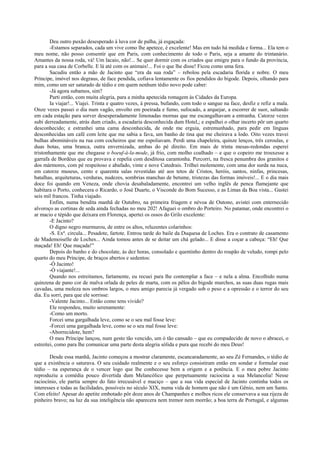 Deu outro puxão desesperado à luva cor de palha, já esgaçada:
        -Estamos separados, cada um vive como lhe apetece, é excelente! Mas em tudo há medida e forma... Ela tem o
meu nome, não posso consentir que em Paris, com conhecimento de todo o Paris, seja a amante do trintanário.
Amantes da nossa roda, vá! Um lacaio, não!... Se quer dormir com os criados que emigre para o fundo da província,
para a sua casa de Corbelle. E lá até com os animais!... Foi o que lhe disse! Ficou como uma fera.
        Sacudiu então a mão de Jacinto que “era da sua roda” – rebolou pela escadaria florida e nobre. O meu
Príncipe, imóvel nos degraus, de face pendida, cofiava lentamente os fios pendidos do bigode. Depois, olhando para
mim, como um ser saturado de tédio e em quem nenhum tédio novo pode caber:
        -Já agora subamos, sim?
        Parti então, com muita alegria, para a minha apetecida romagem às Cidades da Europa.
        Ia viajar!... Viajei. Trinta e quatro vezes, à pressa, bufando, com todo o sangue na face, desfiz e refiz a mala.
Onze vezes passei o dia num vagão, envolto em poeirada e fumo, sufocado, a arquejar, a escorrer de suor, saltando
em cada estação para sorver desesperadamente limonadas mornas que me escangalhavam a entranha. Catorze vezes
subi derreadamente, atrás dum criado, a escadaria desconhecida dum Hotel,; e espalhei o olhar incerto pôr um quarto
desconhecido; e estranhei uma cama desconhecida, de onde me erguia, estremunhado, para pedir em línguas
desconhecidas um café com leite que me sabia a fava, um banho de tina que me cheirava a lodo. Oito vezes travei
bulhas abomináveis na rua com cocheiros que me espoliavam. Perdi uma chapeleira, quinze lenços, três ceroulas, e
duas botas, uma branca, outra envernizada, ambas do pé direito. Em mais de trinta mesas-redondas esperei
tristonhamente que me chegasse o boeuf-à-la-mode, já frio, com molho coalhado – e que o copeiro me trouxesse a
garrafa de Bordéus que eu provava e repelia com desditosa carantonha. Percorri, na fresca penumbra dos granitos e
dos mármores, com pé respeitoso e abafado, vinte e nove Catedrais. Trilhei molemente, com uma dor surda na nuca,
em catorze museus, cento e quarenta salas revestidas até aos tetos de Cristos, heróis, santos, ninfas, princesas,
batalhas, arquiteturas, verduras, nudezes, sombrias manchas de betume, tristezas das formas imóveis!... E o dia mais
doce foi quando em Veneza, onde chovia desabaladamente, encontrei um velho inglês de penca flamejante que
habitara o Porto, conhecera o Ricardo, o José Duarte, o Visconde do Bom Sucesso, e as Limas da Boa vista... Gastei
seis mil francos. Tinha viajado.
        Enfim, numa bendita manhã de Outubro, na primeira friagem e névoa de Outono, avistei com enternecido
alvoroço as cortinas de seda ainda fechadas no meu 202! Afaguei o ombro do Porteiro. No patamar, onde encontrei o
ar macio e tépido que deixara em Florença, apertei os ossos do Grilo excelente:
        -E Jacinto?
        O digno negro murmurou, de entre os altos, reluzentes colarinhos:
        -S. Exª. circula... Pesadote, fartote. Entrou tarde do baile da Duquesa de Loches. Era o contrato de casamento
de Mademoiselle de Loches... Ainda tomou antes de se deitar um chá gelado... E disse a coçar a cabeça: “Eh! Que
maçada! Eh! Que maçada!”
        Depois do banho e do chocolate, às dez horas, consolado e quentinho dentro do roupão de veludo, rompi pelo
quarto do meu Príncipe, de braços abertos e sedentos:
        -Ó Jacinto!
        -Ó viajante!...
        Quando nos estreitamos, fartamente, eu recuei para lhe contemplar a face – e nela a alma. Encolhido numa
quinzena de pano cor de malva orlada de peles de marta, com os pêlos do bigode murchos, as suas duas rugas mais
cavadas, uma moleza nos ombros largos, o meu amigo parecia já vergado sob o peso e a opressão e o terror do seu
dia. Eu sorri, para que ele sorrisse:
        -Valente Jacinto... Então como tens vivido?
        Ele respondeu, muito serenamente:
        -Como um morto.
        Forcei uma gargalhada leve, como se o seu mal fosse leve:
        -Forcei uma gargalhada leve, como se o seu mal fosse leve:
        -Aborrecidote, hem?
        O meu Príncipe lançou, num gesto tão vencido, um ó tão cansado – que eu compadecido de novo o abracei, o
estreitei, como para lhe comunicar uma parte desta alegria sólida e pura que recebi do meu Deus!

       Desde essa manhã, Jacinto começou a mostrar claramente, escancaradamente, ao seu Zé Fernandes, o tédio de
que a existência o saturava. O seu cuidado realmente e o seu esforço consistiram então em sondar e formular esse
tédio – na esperança de o vencer logo que lhe conhecesse bem a origem e a potência. E o meu pobre Jacinto
reproduziu a comédia pouco divertida dum Melancólico que perpetuamente raciocina a sua Melancolia! Nesse
raciocínio, ele partia sempre do fato irrecusável e maciço – que a sua vida especial de Jacinto continha todos os
interesses e todas as facilidades, possíveis no século XIX, numa vida de homem que não é um Gênio, nem um Santo.
Com efeito! Apesar do apetite embotado pôr doze anos de Champanhes e molhos ricos ele conservava a sua rijeza de
pinheiro bravo; na luz da sua inteligência não aparecera nem tremor nem morrão; a boa terra de Portugal, e algumas
 