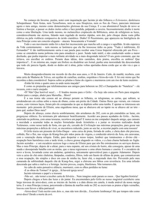 No começo do Inverno, porém, notei com inquietação que Jacinto já não folheava o Eclesiastes, desleixava
Schopenhauer. Nem festas, nem Teosofismos, nem os seus Hospícios, nem os fios do Times, pareciam interessar
agora o meu amigo, mesmo como demonstrações gloriosas da sua Crença. E a sua abominável função de novo se
limitou a bocejar, a passar os dedos moles sobre a face pendida, palpando a caveira. Incessantemente aludia à morte
como a uma libertação. Uma tarde mesmo, no melancólico crepúsculo da Biblioteca, antes de refulgirem as luzes,
consideravelmente me aterrou, falando num regelado de mortes rápidas, sem dor, pelo choque duma vasta pilha
elétrica ou pela violência compassiva do ácido cianídrico. Diabo! O Pessimismo, que aparecera na Inteligência do
meu Príncipe como um conceito elegante – atacara bruscamente a Vontade!
        Todo o seu movimento então foi o dum boi inconsciente que marcha sob a canga e o aguilhão. Já não esperava
da Vida contentamento – nem mesmo se lastimava que ela lhe trouxesse tédio ou pena. “Tudo é indiferente, Zé
Fernandes!” E tão indiferentemente sairia à sua janela para receber uma Coroa Imperial oferecida pôr um Povo –
como se estenderia numa poltrona rota para emudecer e jazer. Sendo tudo inútil, e não conduzindo senão a maior
desilusão, que podia importar a mais rutilante atividade ou a mais desgostada inércia? O seu gesto constante, que me
irritava, era encolher os ombros. Perante duas idéias, dois caminhos, dois pratos, encolhia os ombros! Que
importava?... E no mínimo ato, raspar um fósforo ou desdobrar um Jornal, punha uma morosidade tão desconsolada
que todo ele parecia ligado, desde os dedos até à alma, pelas voltas apertadas duma corda que se não via e que o
travava.

        Muito desagradavelmente me recordo do dia dos seus anos, a 10 de Janeiro. Cedo, de manhã, recebera, com
uma carta de Madame de Trèves, um açafate de camélias, azaléas, orquídeas e lírios-do-vale. E foi este mimo que lhe
recordou a data considerável. Soprou sobre as pétalas o fumo do cigarro e murmurou com um riso de lento escárnio:
        -Então há trinta e quatro anos eu ando nesta maçada?
        E como eu propunha que telefonássemos aos amigos para beberem no 202 o Champanhe do “Natalício” – ele
recusou, com o nariz enojado.
        -Ó! Não! Que horrível seca!... – E bradou mesmo para o Grilo: - Eu hoje não estou em Paris para ninguém.
Abalei para o campo, abalei para Marselha... Morri!
        E a sua ironia não cessou até ao almoço perante os bilhetes, os telegramas, as cartas, que subiam, se
arredondavam em colina sobre a mesa de ébano, como um preito da Cidade. Outras flores que vieram, em vistosos
cestos, com vistosos laços, foram pôr ele comparadas às que se depõem sobre uma tumba. E apenas se interessou um
momento pelo presente de Efraim, uma engenhosa mesa, que se abaixava até ao tapete ou se alteava até ao teto –
para quê, senhor Deus meu?
        Depois do almoço, como chovia sombriamente, não arredamos do 202, com os pés estendidos ao lume, em
preguiçoso silêncio. Eu terminara pôr adormecer beatificamente. Acordei aos passos açodados do Grilo... Jacinto,
enterrado na poltrona, com umas tesouras, recortava um papel! E nunca eu me compadeci daquele amigo, que cansara
a mocidade a acumular todas as noções formuladas desde Aristóteles e a juntar os inventos realizados desde
Terâmenes, como nessa tarde de festa, em que ele, cercado de Civilização nas máximas proporções, para gozar nas
máximas proporções a delícia de viver, se encontrava reduzido, junto ao seu lar, a recortar papéis com uma tesoura!
        O Grilo trazia um presente do Grão-Duque – uma caixa de prata, forrada de cedro, e cheia dum chá precioso,
colhido, flor a flor, nas veigas de Kiang-Sou pôr mãos puras de virgens, e conduzido através da Ásia, em caravanas,
com a veneração duma relíquia. Então, para despertar o nosso torpor, lembrei que tomássemos o divino chá –
ocupação bem harmônica com a tarde triste, a chuva grossa alagando os vidros, e a clara chama bailando no fogão.
Jacinto acendeu – e um escudeiro acercou logo a mesa de Efraim para que nós lhe estreássemos os serviços destros.
Mas o meu Príncipe, depois de a altear, para o meu espanto, até aos cristais do lustre, não conseguiu, apesar de uma
suada e desesperada batalha com as molas, que a mesa regressasse a uma altura humana e caseira. E o escudeiro de
novo a levou, levantada como um andaime, quimérica, unicamente aproveitável para o gigante Adamastor. Depois
veio a caixa do chá entre chaleiras, lâmpadas, coadores, filtros, todo um fausto de alfaias de prata, que comunicavam
a essa ocupação, tão simples e doce em casa de minha tia, fazer chá, a majestade dum rito. Prevenido pelo meu
camarada da sublimidade daquele chá de Kiang-Sou, ergui a chávena aos lábios com reverência. Era uma infusão
descorada que sabia a malva e a formiga. Jacinto provou, cuspiu, blasfemou. Não tomamos chá.
        Ao cabo de outro pensativo silêncio, murmurei, com os olhos perdidos no lume:
        -E as obras de Tormes? A igreja... Já haverá igreja nova?
        Jacinto retomara o papel e a tesoura:
        -Não sei... não tornei a receber carta do Silvério... Nem imagino onde param os ossos... Que lúgubre história!
        Depois chegou a hora das luzes e do jantar. Eu encomendara pelo Grilo ao nosso magistral cozinheiro uma
larga travessa de arroz-doce, com as iniciais de Jacinto e a data ditosa em canela, à moda amável da nossa meiga
terra. E o meu Príncipe à mesa, percorrendo a lâmina de marfim onde no 202 se escreviam os pratos a lápis vermelho,
louvou com fervor a idéia patriarcal:
        -Arroz-doce! Está escrito com dois ss, mas não tem dúvida... Excelente lembrança! Há que tempos não como
arroz-doce! Desde a morte da avó.
 