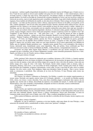 na espessura – nenhum esgalho desgrenhado desmanchava as ondulações macias da folhagem que o Estado escova e
lava. O piar da aves apenas se elevava para espalhar uma graça leve de vida alada – e mais natural parecia, entre o
arvoredo sociável, o ranger das selas novas, onde pousavam, com balanço esbelto, as amazonas espartilhadas pelo
grande Redfern. Em frente ao Pavilhão de Armenonville cruzamos Madame de Trèves, que nos envolveu a ambos na
carícia do seu sorriso, mais avivado àquela hora pelo vermelhão ainda úmido. Logo atrás a barba talmúdica de Efraim
negrejou, fresca também da brilhantina da manhã, no alto dum fáeton tilintante. Outros amigos de Jacinto circulavam
nas Acácias – e as mãos que lhe acenavam, lentas e afáveis, calçavam luvas frescas cor de palha, cor de pérola, cor de
lilás. Todelle relampejou rente de nós sobre uma grande bicicleta. Dorman, alastrado numa cadeira de ferro, sob um
espinheiro em flor, mamava o seu imenso charuto, como perdido na busca de rimas sensuais e nédias. Adiante foi o
Psicólogo, que nos não avistou, conversando com um requebro melancólico para dentro dum cupé que rescendia a
alcova, e a que um cocheiro obeso imprimia dignidade e decência. E rolávamos ainda, quando o Duque de Marizac, a
cavalo, ergueu a bengala, estacou a nossa vitória para perguntar a Jacinto se aparecia à noite nos “quadros vivos” dos
Verghanes. O meu Príncipe rosnou um – “não, parto para o sul...” – que mal lhe passou de entre os bigodes
murchos... e Marizac lamentou – porque era uma festa estupenda. Quadros vivos da História Sagrada e da História
romana!... Madame Verghane, de Madalena, de braços nus, peitos nus, pernas nuas, limpando com os cabelos os pés
do Cristo! – O Cristo, um latagão soberbo, parente dos Trèves, empregado no Ministério da guerra, gemendo,
derreado, sob uma cruz de papelão! Havia também Lucrécia na cama, e Tarquínio ao lado, de punhal, a puxar os
lençóis! E depois ceia, em mesas soltas, todos nos seus trajes históricos. Ele já estava aparceirado com Madame de
Malbe, que era Agripina! Quadro portentoso esse – Agripina morta, quando Nero a vem contemplar e lhe estuda as
formas, admirando umas, desdenhando outras como imperfeitas. Mas, pôr polidez, ficara combinado que Nero
admiraria sem reserva todas as formas de Madame de Malbe... Enfim colossal, e estupendamente instrutivo!
        Acenamos um longo adeus àquele alegre Marizac. E recolhemos sem que Jacinto emergisse do silêncio
enrugado em que se abismara, com os braços rigidamente cruzados, como remoendo pensamentos decisivos e forte.
Depois, em frente ao Arco do Triunfo, moveu a cabeça, murmurou:
        -É muito grave deixar a Europa!

         Enfim, partimos! Sob a doçura do crepúsculo que se enublara, deixamos o 202. O Grilo e o Anatole seguiam
num fiacre atulhado de livros, de estojos, de paletós, de impermeáveis, de travesseiras, de águas minerais, de sacos de
couro, de rolos de mantas; e mais atrás um ônibus rangia sob a carga de vinte e três rolos de mantas; e mais atrás um
ônibus rangia sob a carga de vinte e três malas. Na Estação, Jacinto ainda comprou todos os Jornais, todas as
Ilustrações, Horários, mais livros, e um saca-rolhas de forma complicada e hostil. Guiados pelo Chefe do Tráfico,
pelo Secretário da Companhia, ocupamos copiosamente o nosso salão. Eu pus o meu boné de seda, calcei as minhas
chinelas. Um silvo varou a noite. Paris lampejou, fulgiu num derradeiro clarão de janelas... Para o sorver, Jacinto
ainda se arremessou à portinhola. Mas rolávamos já na treva da Província. O meu Príncipe então recaiu nas
almofadas:
         -Que aventura, Zé Fernandes!
         Até Chartres, em silêncio. Folheamos as Ilustrações. Em Orleães, o guarda veio arranjar respeitosamente as
nossas camas. Derreado com aqueles catorze meses de Civilização, adormeci – e só acordei em Bordéus quando
Grilo, zeloso, nos trouxe o nosso chocolate. Fora, uma chuva miudinha pingava molemente dum espesso céu de
algodão sujo. Jacinto não se deitara, desconfiado da aspereza e da umidade dos lençóis. E, metido num roupão de
flanela branco, com a face arrepiada e estremunhada, ensopando um bolo no chocolate, rosnava sombriamente:
         -Este horror!... E agora com chuva!
         Em Biarriz.
         Depois Jacinto, que espreitava pela janela embaciada, reconheceu o lento caminhar pernalto, o nariz bicudo e
triste, do Historiador Danjon. Era ele, o facundo homem, vestido de xadrezinho, ao lado duma dama roliça que levava
pela trela uma cadelinha felpuda. Jacinto baixou a vidraça violentamente, berrou pelo Historiador, na ânsia de
comunicar ainda, através dele, com a Cidade, com o 202!... Mas o comboio mergulhara na chuva e névoa.
         Sobre a ponte do Bidassoa, antevendo o termo da vida fácil, os abrolhos da Incivilização, Jacinto suspirou com
desalento:
         -Agora adeus, começa a Espanha!...
         Indignado, eu, que já saboreava o generoso ar da terra bendita, saltei para diante do meu Príncipe, e num
saracoteio de tremendo salero, castanholando os dedos, entoei uma “petenera” condigna:

            A la puerta de mi casa
            Ay Soledad, Soleda...á...á...á.

       Ele estendeu os braços, suplicante:
       -Zé Fernandes, tem piedade do enfermo e do triste!
       -Irun! Irun!...
 