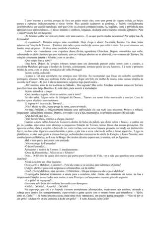E corri mesmo a cortina, porque de fora um padre muito alto, com uma ponta de cigarro colada ao beiço,
parara a espreitar indiscretamente o nosso festim. Mas quando acabamos as perdizes, e Jacinto confiadamente
desembrulhava um queijo manchego, sem que Grilo ou Anatole comparecessem, eu, inquieto, corri à portinhola para
apressar esses servos tardios... E nesse instante o comboio, largando, deslizou com o mesmo silêncio sorrateiro. Para
o meu Príncipe foi um desgosto:
       -Aí ficamos outra vez sem um pente, sem uma escova... E eu que queria mudar de camisa! Pôr culpa tua, Zé
Fernandes!
       -É espantoso!... Demora sempre uma eternidade. Hoje chega e abala! Paciência, Jacinto. Em duas horas
estamos na Estação de Tormes... Também não valia a pena mudar de camisa para subir à serra. Em casa tomamos um
banho, antes de jantar... Já deve estar instalada a banheira.
       Ambos nos consolamos com copinhos duma divina aguardente Chinchon. Depois, estendidos nos sofás,
saboreando os dois charutos que nos restavam, com as vidraças abertas ao ar adorável, conversamos de Tormes. Na
estação certamente estaria o Silvério, com os cavalos...
       -Que tempo leva a subir?
       Uma hora. Depois de lavados sobrava tempo para um demorado passeio pelas serras com o caseiro, o
excelente Melchior, para que o Senhor de Tormes, solenemente, tomasse posse do seu Senhorio. E à noite o primeiro
bródio da serra, com os pitéus vernáculos do velho Portugal!
       Jacinto sorria, seduzido:
       -Vamos a ver que cozinheiro me arranjou esse Silvério. Eu recomendei que fosse um soberbo cozinheiro
português, clássico. Mas que soubesse trufar um peru, afogar um bife em molho de moela, estas coisas simples da
cozinha de França!... O pior é não te demorares, seguires logo para Guiães...
       -Ah! menino, anos da tia Vicência no Sábado... Dia sagrado! Mas volto. Em duas semanas estou em Tormes,
para fazermos uma larga Bucólica. E, está claro, para assistir à trasladação.
       Jacinto estendera o braço:
       -Que casarão é aquele, além no outeiro, com a torre?
       Eu não sabia. Algum solar de fidalgote do Douro... Tormes era nesse feitio atarracado e maciço. Casa de
séculos e para séculos – mas sem torre.
       -E logo se vê, da estação, Tormes?...
       -Não! Muito no alto, numa prega da serra, entre arvoredo.
       No meu Príncipe já evidentemente nascera uma curiosidade ela sua rude casa ancestral. Mirava o relógio,
impaciente. Ainda trinta minutos! Depois, sorvendo o ar e a luz, murmurava, no primeiro encanto de iniciado:
       -Que doçura, que paz...
       -Três horas e meia, estamos a chegar, Jacinto!
       Guardei o meu velho Jornal do Comércio dentro do bolso do paletó, que deitei sobre o braço; - e ambos em
pé, às janelas, esperamos com alvoroço a pequenina Estação de Tormes, termo ditoso das nossas provações. Ela
apareceu enfim, clara e simples, à beira do rio, entre rochas, com os seus vistosos girassóis enchendo um jardinzinho
breve, as duas altas figueiras assombreando o pátio, e pôr trás a serra coberta de velho e denso arvoredo... Logo na
plataforma avistei com gosto a imensa barriga, as bochechas menineiras do chefe da Estação, o louro Pimenta, meu
condiscípulo em Retórica, no Liceu de Braga. Os cavalos decerto esperavam, à sombra, sob as figueiras.
       Mal o trem parou para mim com amizade:
       -Viva o amigo Zé Fernandes!
       -Ó belo Pimentão!...
       Apresentei o senhor de Tormes. E imediatamente:
       -Ouve lá, Pimentinha... Não está aí o Silvério?
       -Não... O Silvério há quase dois meses que partiu para Castelo de Vide, ver a mãe que apanhou uma cornada
dum boi!
       Atirei a Jacinto um olhar inquieto:
       Ora essa! E o Melchior, o caseiro?... Pois não estão aí os cavalos para subirmos à Quinta?
       O digno chefe ergueu com surpresa as sobrancelhas cor de milho:
       -Não!... Nem Melchior, nem cavalos... O Melchior... Há que tempos eu não vejo o Melchior!
       O carregador badalou lentamente a sineta para o comboio rolar. Então, não avistando em torno, na lisa e
despovoada Estação, nem criados nem malas, o meu Príncipe e eu lançamos o mesmo grito de angústia:
       -E o grilo? as bagagens?...
       Corremos pela beira do comboio, berrando com desespero:
       -Grilo!... Ó Grilo!... Anatole!... Ó Grilo!
       Na esperança que ele e o Anatole viessem mortalmente adormecidos, trepávamos aos estribos, atirando a
cabeça para dentro dos compartimentos, espavorindo a gente quieta com o mesmo berro que retumbava: - “Grilo,
estás aí, Grilo?” – Já duma terceira classe, onde uma viola repenicava, um jocoso gania, troçando: - “Não há pôr aí
um grilo? Andam pôr aí uns senhores a pedir um grilo!” – E nem Anatole, nem Grilo!
 