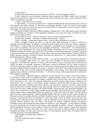 A sineta tilintou.
        -Ó Pimentinha, espera, homem, não deixes largar o comboio!... As nossas bagagens, homem!
        E, aflito, empurrei o enorme chefe para o furgão de carga, a pesquisar, descortinar as nossas vinte e três malas!
Apenas encontramos barris, cestos de vime, latas de azeite, um baú amarrado com cordas... Jacinto mordia os beiços,
lívido. E o Pimentinha, esgazeado:
        -Ó filhos, eu não posso atrasar o comboio!...
        A sineta repicou... E com um belo fumo claro o comboio desapareceu pôr detrás das fragas altas. Tudo em
torno pareceu mais calado e deserto. Ali ficávamos pois baldeados, perdidos na serra, sem Grilo, sem procurador,
sem caseiro, sem cavalos, sem malas! Eu conservava o paletó alvadio, de onde surdia o Jornal do Comércio. Jacinto,
uma bengala. Eram todos os nossos bens!
        O Pimentão arregalava para nós os olhinhos papudos e compadecidos. Contei então àquele amigo o atarantado
trasfego em Medina sob a borrasca, o Grilo desgarrado, encalhado com as vinte e três malas, ou rolando talvez para
Madri sem nos deixar um lenço...
        -Eu não tenho um lenço!... Tenho este Jornal do Comércio. É toda a minha roupa branca.
        Grande arrelia, caramba! – murmurava o Pimenta, impressionado. – E agora?
        -Agora – exclamei – é trepar para a Quinta, à pata... A não ser que se arranjassem aí uns burros.
        Então o carregador lembrou que perto, no casal da Giesta, ainda pertencente a Tormes, o caseiro, seu
compadre, tinha uma boa égua e um jumento... E o prestante homem enfiou numa carreira para a Giesta – enquanto o
meu Príncipe e eu caíamos para cima dum banco, arquejantes e sucumbidos, como náufragos. O vasto Pimentinha,
com as mãos nas algibeiras, não cessava de nos contemplar, de murmurar: - “É de arrelia”. –O rio defronte descia,
preguiçoso e como adormentado sob a calma já pesada de Maio, abraçando, sem um sussurro, uma larga ilhota de
pedra que rebrilhava. Para além a serra crescia em corcovas doces, com uma funda prega onde se aninhava, bem junta
e esquecida do mundo, uma vilazinha clara. O espaço imenso repousava num imenso silêncio. Naquelas solidões de
monte e penedia os pardais, revoando no telhado, pareciam aves consideráveis. E a massa rotunda e rubicunda do
Pimentinha dominava, atulhava a região.
        -Está tudo arranjado, meu senhor! Vêm aí os bichos!... Só o que não calhou foi um selinzinho para a jumenta!
        Era o carregador, digno homem, que voltava da Giesta, sacudindo na mão duas esporas desirmanadas e
ferrugentas. E não tardaram a aparecer no córrego, para nos levarem a Tormes, uma égua ruça, um jumento com
albarda, um rapaz e um podengo. Apertamos a mão suada e amiga do Pimentinha. Eu cedi a égua ao senhor de
Tormes. E começamos a trepar o caminho, que não se alisara nem se desbravara desde os tempos em que o trilhavam,
com rudes sapatões ferrados, cortando de rio a monte, os Jacintos de século XIV! Logo depois de atravessarmos uma
trêmula ponte de pau, sobre um riacho quebrado pôr pedregulhos, o meu Príncipe, com o olho de dono subitamente
aguçado, notou a robustez e a fartura das oliveiras... – E em breve os nossos males esqueceram ante a incomparável
beleza daquela serra bendita!
        Com que brilho e inspiração copiosa a compusera o divino Artista que faz as serras, e que tanto as cuidou, e
tão ricamente as dotou, neste seu Portugal bem-amado! A grandeza igualava a graça. Para os vales, poderosamente
cavados, desciam bandos de arvoredos, tão copados e redondos, dum verde tão moço, que eram como um musgo
macio onde apetecia cair e rolar. Dos pendores, sobranceiros ao carreiro fragoso, largas ramarias estendiam o seu
toldo amável, a que o esvoaçar leve dos pássaros sacudia a fragrância. Através dos muros seculares, que sustêm as
terras liados pelas heras, rompiam grossas raízes coleantes a que mais hera se enroscava. Em todo o torrão, de cada
fenda, brotavam flores silvestres. Brancas rochas, pelas encostas, alastravam a sólida nudez do seu ventre polido pelo
vento e pelo sol; outras, vestidas de líquen e de silvados floridos, avançavam como proas de galeras enfeitadas; e, de
entre as que se apinhavam nos cimos, algum casebere que para lá galgara, todo amachucado e torto, espreitava pelos
postigos negros, sobre as desgrenhadas farripas de verdura, que o vento lhe semeara nas telhas. Pôr toda a parte a
água sussurrante, a água fecundante... espertos regatinhos fugiam, rindo com os seixos, de entre as patas da égua e do
burro; grossos ribeiros açodados saltavam com fragor de pedra em pedra; fios direitos e luzidios como cordas de prata
vibravam e faiscavam das alturas aos barrancos; e muita fonte, posta à beira de veredas, jorrava pôr uma bica,
beneficamente, à espera dos homens e dos gados... Todo um cabeço pôr vezes era uma seara, onde um vasto carvalho
ancestral, solitário, dominava como seu senhor e seu guarda. Em socalcos verdejavam laranjais rescendentes.
Caminhos de lajes soltas circundavam fartos prados com carneiros e vacas retouçando: - ou mais estreitos, entalados
em muros, penetravam sob ramadas de parra espessa, numa penumbra de repouso e frescura. Trepávamos então
alguma ruazinha de aldeia, dez ou doze casebres, sumidos entre figueiras, onde se esgaçava, fugindo do lar pela telha
vã, o fumo branco e cheiroso das pinhas. Nos cerros remotos, pôr cima da negrura pensativa dos pinheirais,
branquejavam ermidas. O ar fino e puro entrava na alma, e na alma espelhava alegria e força. Um esparso tilintar de
chocalhos de guizos morria pelas quebradas...
        Jacinto adiante, na sua égua ruça, murmurava:
        -Que beleza!
        E eu atrás, no burro de Sancho, murmurava:
        -Que beleza!
 
