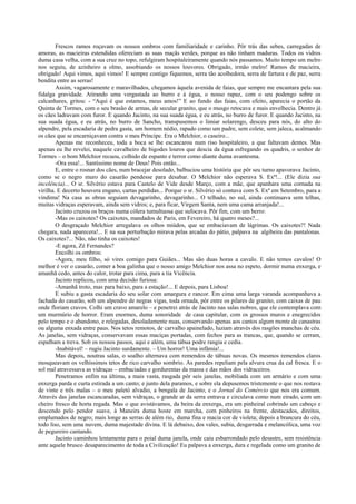 Frescos ramos roçavam os nossos ombros com familiaridade e carinho. Pôr trás das sebes, carregadas de
amoras, as macieiras estendidas ofereciam as suas maçãs verdes, porque as não tinham maduras. Todos os vidros
duma casa velha, com a sua cruz no topo, refulgiram hospitaleiramente quando nós passamos. Muito tempo um melro
nos seguiu, de azinheiro a olmo, assobiando os nossos louvores. Obrigado, irmão melro! Ramos de macieira,
obrigado! Aqui vimos, aqui vimos! E sempre contigo fiquemos, serra tão acolhedora, serra de fartura e de paz, serra
bendita entre as serras!
        Assim, vagarosamente e maravilhados, chegamos àquela avenida de faias, que sempre me encantara pela sua
fidalga gravidade. Atirando uma vergastada ao burro e à égua, o nosso rapaz, com o seu podengo sobre os
calcanhares, gritou: - “Aqui é que estamos, meus amos!” E ao fundo das faias, com efeito, aparecia o portão da
Quinta de Tormes, com o seu brasão de armas, de secular granito, que o musgo retocava e mais envelhecia. Dentro já
os cães ladravam com furor. E quando Jacinto, na sua suada égua, e eu atrás, no burro de furor. E quando Jacinto, na
sua suada égua, e eu atrás, no burro de Sancho, transpusemos o limiar solarengo, desceu para nós, do alto do
alpendre, pela escadaria de pedra gasta, um homem nédio, rapado como um padre, sem colete, sem jaleca, acalmando
os cães que se encarniçavam contra o meu Príncipe. Era o Melchior, o caseiro...
        Apenas me reconheceu, toda a boca se lhe escancarou num riso hospitaleiro, a que faltavam dentes. Mas
apenas eu lhe revelei, naquele cavalheiro de bigodes louros que descia da égua esfregando os quadris, o senhor de
Tormes – o bom Melchior recuou, colhido de espanto e terror como diante duma avantesma.
        -Ora essa!... Santíssimo nome de Deus! Pois então...
        E, entre o rosnar dos cães, num bracejar desolado, balbuciou uma história que pôr seu turno apavorava Jacinto,
como se o negro muro do casarão pendesse para desabar. O Melchior não esperava S. Exª!... (Ele dizia sua
incelência)... O sr. Silvério estava para Castelo de Vide desde Março, com a mãe, que apanhara uma cornada na
virilha. E decerto houvera engano, cartas perdidas... Porque o sr. Silvério só contava com S. Exª em Setembro, para a
vindima! Na casa as obras seguiam devagarinho, devagarinho... O telhado, no sul, ainda continuava sem telhas,
muitas vidraças esperavam, ainda sem vidros; e, para ficar, Virgem Santa, nem uma cama arranjada!...
        Jacinto cruzou os braços numa cólera tumultuosa que sufocava. Pôr fim, com um berro:
        -Mas os caixotes? Os caixotes, mandados de Paris, em Fevereiro, há quatro meses?...
        O desgraçado Melchior arregalava os olhos miúdos, que se embaciavam de lágrimas. Os caixotes?! Nada
chegara, nada aparecera!... E na sua perturbação mirava pelas arcadas do pátio, palpava na algibeira das pantalonas.
Os caixotes?... Não, não tinha os caixotes!
        -E agora, Zé Fernandes?
        Encolhi os ombros:
        -Agora, meu filho, só vires comigo para Guiães... Mas são duas horas a cavalo. E não temos cavalos! O
melhor é ver o casarão, comer a boa galinha que o nosso amigo Melchior nos assa no espeto, dormir numa enxerga, e
amanhã cedo, antes do calor, trotar para cima, para a tia Vicência.
        Jacinto replicou, com uma decisão furiosa:
        -Amanhã troto, mas para baixo, para a estação!... E depois, para Lisboa!
        E subiu a gasta escadaria do seu solar com amargura e rancor. Em cima uma larga varanda acompanhava a
fachada do casarão, sob um alpendre de negras vigas, toda ornada, pôr entre os pilares de granito, com caixas de pau
onde floriam cravos. Colhi um cravo amarelo – e penetrei atrás de Jacinto nas salas nobres, que ele contemplava com
um murmúrio de horror. Eram enormes, duma sonoridade de casa capitular, com os grossos muros e enegrecidos
pelo tempo e o abandono, e relegadas, desoladamente nuas, conservando apenas aos cantos algum monte de canastras
ou alguma enxada entre paus. Nos tetos remotos, de carvalho apainelado, luziam através dos rasgões manchas de céu.
As janelas, sem vidraças, conservavam essas maciças portadas, com fechos para as trancas, que, quando se cerram,
espalham a treva. Sob os nossos passos, aqui e além, uma tábua podre rangia e cedia.
        -Inabitável! – rugiu Jacinto surdamente. – Um horror! Uma infâmia!...
        Mas depois, noutras salas, o soalho alternava com remendos de tábuas novas. Os mesmos remendos claros
mosqueavam os velhíssimos tetos de rico carvalho sombrio. As paredes repeliam pela alvura crua da cal fresca. E o
sol mal atravessava as vidraças – embaciadas e gordurentas da massa e das mãos dos vidraceiros.
        Penetramos enfim na última, a mais vasta, rasgada pôr seis janelas, mobiliada com um armário e com uma
enxerga parda e curta estirada a um canto; e junto dela paramos, e sobre ela depusemos tristemente o que nos restava
de vinte e três malas – o meu paletó alvadio, a bengala de Jacinto, e o Jornal do Comércio que nos era comum.
Através das janelas escancaradas, sem vidraças, o grande ar da serra entrava e circulava como num eirado, com um
cheiro fresco de horta regada. Mas o que avistávamos, da beira da enxerga, era um pinheiral cobrindo um cabeço e
descendo pelo pendor suave, à Maneira duma hoste em marcha, com pinheiros na frente, destacados, direitos,
emplumados de negro; mais longe as serras de além rio, duma fina e macia cor de violeta; depois a brancura do céu,
todo liso, sem uma nuvem, duma majestade divina. E lá debaixo, dos vales, subia, desgarrada e melancólica, uma voz
de pegureiro cantando.
        Jacinto caminhou lentamente para o poial duma janela, onde caiu esbarrondado pelo desastre, sem resistência
ante aquele brusco desaparecimento de toda a Civilização! Eu palpava a enxerga, dura e regelada como um granito de
 