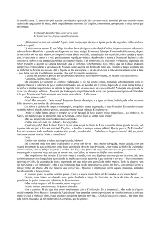 da manhã santa. E, penetrado pôr aquela consoladora quietação de convento rural, terminei pôr me estender numa
cadeira de verga junto da mesa, abrir languidamente um tomo de Virgílio, e murmurar, apropriando o doce verso que
encontrara:

                Fortunate Jacinthe! Hic, inter arva nota
                Et fontes sacros, frigus captabis opacum...

         Afortunado Jacinto, na verdade! Agora, entre campos que são teus e águas que te são sagradas, colhes enfim a
sombra e a paz!
        Li ainda outros versos. E, na fadiga das duas horas de égua e calor desde Guiães, irreverentemente adormecia
sobre o divino Bucolista – quando me despertou um berro amigo! Era o meu Príncipe. E muito decididamente, depois
de me soltar do seu rijo abraço, o comparei a uma planta estiolada, emurchecida na escuridão, entre tapetes e sedas,
que, levada para o vento e o sol, profusamente regada, reverdece, desabrocha e honra a Natureza! Jacinto já não
corcovava. Sobre a sua arrefecida palidez de supercivilizado, o ar montesino, ou vida mais verdadeira, espalhara um
rubor trigueiro e quente de sangue renovado que o virilizava soberbamente. Dos olhos, que na Cidade andavam
sempre tão crepusculares e desviados do Mundo, saltava agora um brilho de meio-dia, resoluto e largo, contente em
se embeber na beleza das coisas. Até o bigode se lhe encrespara. E já não deslizava a mão desencantada sobre a face
– mas batia com ela triunfalmente na coxa. Que sei? Era Jacinto novíssimo.
        E quase me assustava, pôr eu Ter de aprender e penetrar, neste novo Príncipe, os modos e as idéias novas.
        -Caramba, Jacinto, mas então...?
        Ele encolheu jovialmente os ombros realargados. E só me soube contar, trilhando soberanamente com os
sapatos brancos e cobertos de pó o soalho remendado, que, ao acordar em Tormes, depois de se lavar numa dorna, e
de enfiar a minha roupa branca, se sentira de repente como desanuviado, desenvencilhado! Almoçara uma pratada de
ovos com chouriço, sublime. Passeara pôr toda aquela magnificência da serra com pensamentos ligeiros de liberdade
e de paz. Mandara ao Porto comprar uma cama, uns cabides... E ali estava...
        -Para todo o verão?
        -Não! Mas um mês... Dois meses! Enquanto houver chouriços, e a água da fonte, bebida pela telha ou numa
folha de couve, me souber tão divinamente!
        Caí sobre a cadeira de verga, e contemplei, arregalado, quase esgazeado, o meu Príncipe! Ele enrolava numa
mortalha tabaco picado, tabaco grosso, guardado numa malga vidrada. E exclamava:
        -Ando aí pelas terras desde o romper de alva! Pesquei já hoje quatro trutas magníficas... Lá embaixo, no
Naves, um riachote que se atira pelo vale de Seranda... temos logo ao jantar essas trutas!
        Mas eu, ávido pela história daquela ressurreição:
        -Então, não estiveste em Lisboa?... Eu telegrafei...
        -Qual telégrafo! Qual Lisboa! Estive lá em cima, ao pé da fonte da Lira, à sombra duma grande árvore, sub
tegmine não sei quê, a ler esse adorável Virgílio... e também a arranjar o meu palácio! Que te parece, Zé Fernandes?
Em três semanas, tudo soalhado, envidraçado, caiado, encadeirado!... Trabalhou a freguesia inteira! Até eu pintei,
com uma imensa brocha. Viste o comedouro?
        -Não.
        -Então vem admirar a beleza na simplicidade, bárbaro!
        Era a mesma onde nós tanto exaltáramos o arroz com favas – mas muito esfregada, muito caiada, com um
rodapé besuntado de azul estridente, onde logo adivinhei a obra do meu Príncipe. Uma toalha de linho de Guimarães
cobria a mesa, com as franjas roçando o soalho. No fundo dos pratos de louça forte reluzia um galo amarelo. Era o
mesmo galo e a mesma louça em que na nossa casa, em Guiães, se servem os feijões aos cavadores...
        Mas no pátio os cães latiram. E Jacinto correu à varanda, com uma ligeireza curiosa que me deleitou. Ah, bem
definitivamente se esfrangalhara aquela rede de malha que se não percebia e que outrora o travava! – Nesse momento
apareceu o Grilo, de quinzena de linho, segurando em cada mão uma garrafa de vinho branco. Todo se alegrou “em
ver na Quinta o siô Fernandes”. Mas a sua veneranda face já não resplandecia, como em Paris, com um tão sereno e
ditoso brilho de ébano. Até me pareceu que corcovava... Quando o interroguei sobre aquela mudança, estendeu
duvidosamente o beiço grosso.
        -O menino gosta, eu então também gosto... Que o ar aqui é muito bom, siô Fernandes, o ar é muito bom!
        Depois, mais baixo envolvendo num gesto desolado a louça de Barcelos, as faces de cabo de osso, as
prateleiras de pinho como num refeitório de Franciscanos:
        -Mas muita magreza, siô Fernandes, muita magreza!
        Jacinto voltara com um maço de jornais cintados:
        -Era o carteiro. Já vês que não amuei inteiramente com a Civilização. Eis a imprensa!... Mas nada de Fígaro,
ou da horrenda Dois-Mundos! Jornais de Agricultura! Para aprender como se produzem as risonhas messes, e sob que
signo se casa a vinha ao olmo, e que cuidados necessita a abelha provida.... Quid faciat laetas segetes... De resto para
esta nobre educação, já me bastavam as Geórgicas, que tu ignoras!
 