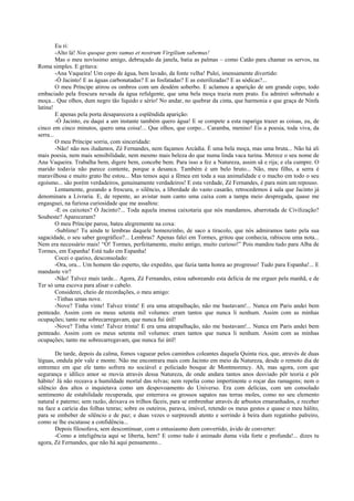 Eu ri:
         -Alto lá! Nos quoque gens sumus et nostrum Virgilium sabemus!
         Mas o meu novíssimo amigo, debruçado da janela, batia as palmas – como Catão para chamar os servos, na
Roma simples. E gritava:
         -Ana Vaqueira! Um copo de água, bem lavado, da fonte velha! Pulei, imensamente divertido:
         -Ó Jacinto! E as águas carbonatadas? E as fosfatadas? E as esterilizadas? E as sódicas?...
         O meu Príncipe atirou os ombros com um desdém soberbo. E aclamou a aparição de um grande copo, todo
embaciado pela frescura nevada da água refulgente, que uma bela moça trazia num prato. Eu admirei sobretudo a
moça... Que olhos, dum negro tão líquido e sério! No andar, no quebrar da cinta, que harmonia e que graça de Ninfa
latina!
         E apenas pela porta desaparecera a esplêndida aparição:
         -Ó Jacinto, eu daqui a um instante também quero água! E se compete a esta rapariga trazer as coisas, eu, de
cinco em cinco minutos, quero uma coisa!... Que olhos, que corpo... Caramba, menino! Eis a poesia, toda viva, da
serra...
         O meu Príncipe sorria, com sinceridade:
         -Não! não nos iludamos, Zé Fernandes, nem façamos Arcádia. É uma bela moça, mas uma bruta... Não há ali
mais poesia, nem mais sensibilidade, nem mesmo mais beleza do que numa linda vaca turina. Merece o seu nome de
Ana Vaqueira. Trabalha bem, digere bem, concebe bem. Para isso a fez a Natureza, assim sã e rija; e ela cumpre. O
marido todavia não parece contente, porque a desanca. Também é um belo bruto... Não, meu filho, a serra é
maravilhosa e muito grato lhe estou... Mas temos aqui a fêmea em toda a sua animalidade e o macho em todo o seu
egoísmo... são porém verdadeiros, genuinamente verdadeiros! E esta verdade, Zé Fernandes, é para mim um repouso.
         Lentamente, gozando a frescura, o silêncio, a liberdade do vasto casarão, retrocedemos à sala que Jacinto já
denominara a Livraria. E, de repente, ao avistar num canto uma caixa com a tampa meio despregada, quase me
engasguei, na furiosa curiosidade que me assaltou:
         -E os caixotes? Ó Jacinto?... Toda aquela imensa caixotaria que nós mandamos, abarrotada de Civilização?
Soubeste? Apareceram?
         O meu Príncipe parou, bateu alegremente na coxa:
         -Sublime! Tu ainda te lembras daquele homenzinho, de saco a tiracolo, que nós admiramos tanto pela sua
sagacidade, o seu saber geográfico?... Lembras? Apenas falei em Tormes, gritou que conhecia, rabiscou uma nota...
Nem era necessário mais! “Ó! Tormes, perfeitamente, muito antigo, muito curioso!” Pois mandou tudo para Alba de
Tormes, em Espanha! Está tudo em Espanha!
         Cocei o queixo, desconsolado:
         -Ora, ora... Um homem tão esperto, tão expedito, que fazia tanta honra ao progresso! Tudo para Espanha!... E
mandaste vir?
         -Não! Talvez mais tarde... Agora, Zé Fernandes, estou saboreando esta delícia de me erguer pela manhã, e de
Ter só uma escova para alisar o cabelo.
         Considerei, cheio de recordações, o meu amigo:
         -Tinhas umas nove.
         -Nove? Tinha vinte! Talvez trinta! E era uma atrapalhação, não me bastavam!... Nunca em Paris andei bem
penteado. Assim com os meus setenta mil volumes: eram tantos que nunca li nenhum. Assim com as minhas
ocupações; tanto me sobrecarregavam, que nunca fui útil!
         -Nove? Tinha vinte! Talvez trinta! E era uma atrapalhação, não me bastavam!... Nunca em Paris andei bem
penteado. Assim com os meus setenta mil volumes: eram tantos que nunca li nenhum. Assim com as minhas
ocupações; tanto me sobrecarregavam, que nunca fui útil!

       De tarde, depois da calma, fomos vaguear pelos caminhos coleantes daquela Quinta rica, que, através de duas
léguas, ondula pôr vale e monte. Não me encontrara mais com Jacinto em meio da Natureza, desde o remoto dia de
entremez em que ele tanto sofrera no sociável e policiado bosque de Montmorency. Ah, mas agora, com que
segurança e idílico amor se movia através dessa Natureza, de onde andara tantos anos desviado pôr teoria e pôr
hábito! Já não receava a humildade mortal das relvas; nem repelia como impertinente o roçar das ramagens; nem o
silêncio dos altos o inquietava como um despovoamento do Universo. Era com delícias, com um consolado
sentimento de estabilidade recuperada, que enterrava os grossos sapatos nas terras moles, como no seu elemento
natural e paterno; sem razão, deixava os trilhos fáceis, para se embrenhar através de arbustos emaranhados, e receber
na face a carícia das folhas tenras; sobre os outeiros, parava, imóvel, retendo os meus gestos e quase o meu hálito,
para se embeber de silêncio e de paz; e duas vezes o surpreendi atento e sorrindo à beira dum regatinho palreiro,
como se lhe escutasse a confidência...
       Depois filosofava, sem descontinuar, com o entusiasmo dum convertido, ávido de converter:
       -Como a inteligência aqui se liberta, hem? E como tudo é animado duma vida forte e profunda!... dizes tu
agora, Zé Fernandes, que não há aqui pensamento...
 