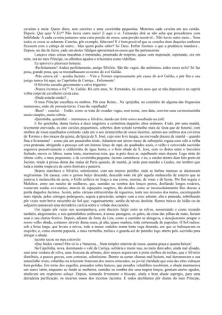 caveiras e meia. Quero dizer, sete caveiras e uma caveirinha pequenina. Metemos cada caveira em seu caixão.
Depois: Que quer V.Exª? Não havia outro meio! E aqui o sr. Fernandes dirá se não acha que procedemos com
habilidade. A cada caveira juntamos uma certa porção de ossos, uma porção razoável... Não havia outro meio... Nem
todos os ossos se acharam. Canelas, pôr exemplo, faltavam! E é bem possível que as costelas dum daqueles senhores
ficassem com a cabeça de outro... Mas quem podia saber? Só Deus. Enfim fizemos o que a prudência mandava...
Depois, no dia de Juízo, cada um destes fidalgos apresentará os ossos que lhe pertencerem.
        Lançava estas coisas macabras e tremendas, penetrado de respeito, quase com majestade, espetando, ora em
mim, ora no meu Príncipe, os olhinhos agudos e reluzentes como vidrilhos.
        Eu aprovei o pitoresco homem:
        -Perfeitamente! Andou perfeitamente, amigo Silvério. São tão vagos, tão anônimos, todos esses avós! Só faz
pena, grande pena, que se tresmalhassem os restos do avô Galião.
        -Não estava cá! – acudiu Jacinto. – Vim a Tormes expressamente pôr causa do avô Galião, e pôr fim o seu
jazigo nunca foi aqui, na Capelinha da Carriça... Felizmente!
        O Silvério sacudiu gravemente a calva trigueira:
        -Nunca tivemos o Exmo Sr. Galião. Há cem anos, Sr. Fernandes, há cem anos que se não depositava na capela
velha corpo de cavalheiro cá da casa.
        -Onde estarão então?...
        O meu Príncipe encolheu os ombros. Pôr esse Reino... Na igrejinha, no cemitério de alguma das freguesias
numerosas, onde ele possuía terras. Casa tão espalhada!
        -Bem! – concluí. – Então, como se trata de ossadas vagas, sem nome, sem data, convém uma cerimoniazinha
muito simples, muito sóbria.
        -Quietinha, quietinha! – murmurou o Silvério, dando um forte sorvo assobiado ao café.
        E foi quietinha, duma rústica e doce singeleza a cerimônia daqueles altos senhores. Cedo, pôr uma manhã,
levemente enevoada, os oito caixões pequeninos, cobertos dum veludo vermelho mais de festa que de funeral, com
molhos de rosas espalhados contendo cada um o seu montezinho de ossos incertos, saíram aos ombros dos coveiros
de Tormes e dos moços da quinta, da Igreja de S. José, cujo sino leve tangia, na enevoada doçura da manhã – quando
fina e levemente! – como pia um passarinho triste, Adiantem um airoso moço de sobrepeliz erguia com zelo a velha
cruz prateada; abrigando o pescoço sob um imenso lenço de rapé, de quadrados azuis, o velho e corcovado sacristão
segurava pensativamente a caldeirinha de água benta; e o bom abade de S. José, com os dedos entre o breviário
fechado, movia os lábios, numa lenta, murmurosa reza, que ia pelo doce ar, espalhando mais doçura. Logo atrás do
último cofre, o mais pequenino, o da caveirinha pequena, Jacinto caminhava; e eu, a estalar dentro dum fato preto de
Jacinto, tirado à pressa duma das malas de Paris quando, de manhã, já tarde para mandar a Guiães, me lembrei que
toda a minha roupa era de cores festivais e pastoris.
        Depois marchava o Silvério, soleníssimo, com um imenso peitilho, onde as barbas imensas se alastravam
negríssimas. De casaca, com o grosso beiço descaído, descaído todo ele pôr aquela melancolia de enterro que se
juntava à melancolia da serra, o Grilo enfiava no braço a sua coroa, enorme, de rosas e de heras. Pôr fim seguia o
Melchior, entre um rancho de mulheres, que, sumidas na sombra dos lenços pretos, desfiando longos rosários,
rosnavam surdas ave-marias, através de espaçados suspiros, tão doridos como se inconsoladamente lhes doesse a
perda daqueles Jacintos. Assim, pelas várzeas entrecorridas de regueiros, lenta nos recostos dos matos, escorregando
mais rápida, pelos córregos pedregosos, seguia a procissão, sempre com a cruz adiante, alta e prateada, rebrilhando
pôr vezes num breve raiozinho de Sol que, vagarosamente, surdia da névoa desfeita. Ramos baixos de lódão ou de
salgueiro passavam uma derradeira carícia sobre o veludo dos caixões.
        Um regato pôr vezes nos acompanhava, com discreto fulgir entre as relvas, sussurrando e como rezando
também, alegremente; e nos quintalinhos umbrosos, à nossa passagem, os galos, de cima das pilhas de mato, faziam
soar o seu clarim festivo. Depois, adiante da fonte da Lira, como o caminho se alongava, e desejássemos poupar o
nosso velho abade, cortamos através duma seara, já alta, quase madura, toda entremeada de papoulas. O Sol radiou:
sob a brisa larga, que levara a névoa, toda a messe ondulou numa lenta vaga dourada, em que se balouçavam os
esquifes; e, como enorme papoula, a mais vermelha, rutilava o guarda-sol de paninho logo aberto pelo sacristão para
abrigar o abade.
        Jacinto tocou no meu cotovelo:
        -Que lindos vamos! Ora vê tu a Natureza... Num simples enterrar de ossos, quanta graça e quanta beleza!
        Na Capelinha, nova, dominando o vale da Carriça, solitária e muito nua, no meio dum adro, ainda mal alisado,
sem uma verdura de relva, uma frescura de arbusto, dois moços seguravam à porta molhos de tochas, que o Silvério
distribuiu, a passos graves, com cortesias, soleníssimo. Dentro as curtas chamas mal luziam, mal derramavam a sua
amarelidão triste, esbatidas na reluzente brancura dos muros estucados, na jovial claridade que caía das altas vidraças
bem polidas. Em torno dos esquifes, pousados sobre bancos, que pesados veludilhos recobriam, o abade murmurava
um suave latim, enquanto ao fundo as mulheres, sumidas na sombra dos seus negros lenços, gemiam améns agudos,
abafavam um respeitoso soluço. Depois, tomando levemente o hissope, ainda o bom abade aspergiu, para uma
derradeira purificação, os incertos ossos dos incertos Jacintos. E todos desfilamos pôr diante do meu Príncipe,
 