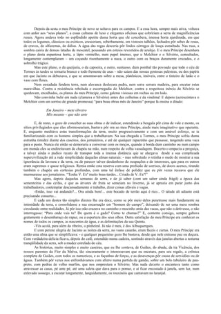 Depois da sesta o meu Príncipe de novo se soltava para os campos. E a essa hora, sempre mais ativa, voltava
com ardor aos “seus planos”, a essas culturas de luxo e elegantes oficinas que cobririam a serra de magnificências
rurais. Agora andava todo no esplêndido apetite duma horta que ele concebera, imensa horta ajardinada, em que
todos os legumes, clássicos ou exóticos, cresceriam, soberbamente, em vistosos talhões, fechados pôr sebes de rosas,
de cravos, de alfazemas, de dálias. A água das regas desceria pôr lindos córregos de louça esmaltada. Nas ruas, a
sombra cairia de densas latadas de moscatel, pousando em esteios revestidos de azulejo. E o meu Príncipe desenhara
o plano desta espantosa horta, a lápis vermelho, num papel imenso, que o Melchior e o Silvério, consultados,
longamente contemplaram – um coçando risonhamente a nuca, o outro com os braços duramente cruzados, e o
sobrolho trágico.
        Mas este plano, o da queijaria, o da capoeira, e outro, suntuoso, dum pombal tão povoado que todo o céu de
Tormes às tardes se tornaria branco e todo fremente de asas – não saíam das nossas gostosas palestras, ou dos papéis
em que Jacinto os debuxava, e que se amontoavam sobre a mesa, platônicos, imóveis, entre o tinteiro de latão e o
vaso com flores.
        Nem enxadada fendera terra, nem alavanca deslocara pedra, nem serra serrara madeira, para encetar estas
maravilhas. Contra a resistência reboluda e escorregadia do Melchior, contra a respeitosa inércia do Silvério se
quedavam, encalhados, os planos do meu Príncipe, como galeras vistosas em rochas ou em lodo.
        Não convinha bulir em nada (clamava o Silvério) antes das colheitas e da vindima! E depois (acrescentava o
Melchior com um sorriso de grande promessa) “para boas obras mês de Janeiro” porque lá ensina o ditado:

               Em Janeiro – mete obreiro
               Mês meante – que não ante

        E, de resto, o gozo de conceber as suas obras e de indicar, estendendo a bengala pôr cima de vale e monte, os
sítios privilegiados que elas aformoseariam, bastava pôr ora ao meu Príncipe, ainda mais imaginativo que operante.
E, enquanto meditava estas transformações da terra, muito progressivamente e com um amável esforço, se ia
familiarizando com os homens simples que a trabalhavam. Na sua chegada a Tormes, o meu Príncipe sofria duma
estranha timidez diante dos caseiros, dos jornaleiros, e até de qualquer rapazinho que passasse, tangendo uma vaca
para o pasto. Nunca ele então se demoraria a conversar com os moços, quando à borda dum caminho ou num campo
em monda eles se endireitavam de chapéu na mão, num respeito de velha vassalagem. Decerto o empecia a preguiça,
e talvez ainda o pudico recato de transpor toda a imensa distância que se alargava desde a sua complicada
supercivilização até a rude simplicidade daquelas almas naturais: - mas sobretudo o retinha o medo de mostrar a sua
ignorância da lavoura e da terra, ou de parecer talvez desdenhoso de ocupações e de interesses, que para os outros
eram supremos e quase religiosos. Remia então esta reserva com uma profusão de sorrisos, de doces acenos, tirando
também o chapéu em cortesias profundas, com uma tal ênfase de polidez que eu pôr vezes receava que ele
murmurasse aos jornaleiros. “Tenha V. Exª muito boas-tardes... Criado de V. Exª!”
        Mas agora, depois daquelas semanas de serra, e de já saber (com um saber ainda frágil) a época das
sementeiras e das ceifas, e que as árvores de fruta se semeiam no Inverno, já se aprazia em parar junto dos
trabalhadores, contemplar descansadamente o trabalho, dizer coisas afáveis e vagas.
        -Então, isso vai andando?... Ora ainda bem!... este bocado de terrão aqui é rico... O talude ali adiante está
precisando conserto...
        E cada um destes tão simples dizeres lhe era doce, como se pôr meio deles penetrasse mais fundamente na
intimidade da terra, e consolidasse a sua encarnação em “homem do campo”, deixando de ser uma mera sombra
circulando entre realidades. Já pôr isso não cruzava no caminho o mocinho atrás das vacas, que não o detivesse, o não
interrogasse: “Para onde vais tu? De quem é o gado? Como te chamas?” E, contente consigo, sempre gabava
gratamente o desembaraço do rapaz, ou a esperteza dos seus olhos. Outra satisfação do meu Príncipe era conhecer os
nomes de todos os campos, as nascentes de água, e as delimitações da sua Quinta.
        -Vês acolá, para além do ribeiro, o pinheiral. Já não é meu, é dos Albuquerques.
        E com perene alegria de Jacinto as noites da serra, no vasto casarão, eram fáceis e curtas. O meu Príncipe era
então uma alma que se simplificava: - e qualquer pequenino gozo lhe bastava, desde que nele entrasse paz ou doçura.
Com verdadeira delícia ficava, depois do café, estendido numa cadeira, sentindo através das janelas abertas a noturna
tranqüilidade da serra, sob a mudez estrelada do céu.
        As histórias, muito simples e muito caseiras, que eu lhe contava, de Guiães, do abade, da tia Vicência, dos
nossos parentes da Flor da Malva, tão sinceramente o interessavam que eu encetara, para seu regalo, a crônica
completa de Guiães, com todos os namoricos, e as façanhas de forças, e as desavenças pôr causa de servidões ou de
águas. Também pôr vezes nos enfronhávamos com aferro numa partida de gamão, sobre um belo tabuleiro de pau-
preto, com pedras de velho marfim, que nos emprestara o Silvério. Mas nada decerto o encantava tanto como
atravessar as casas, pé ante pé, até uma saleta que dava para o pomar, e aí ficar encostado à janela, sem luz, num
enlevado sossego, a escutar longamente, languidamente, os rouxinóis que cantavam no laranjal.
 
