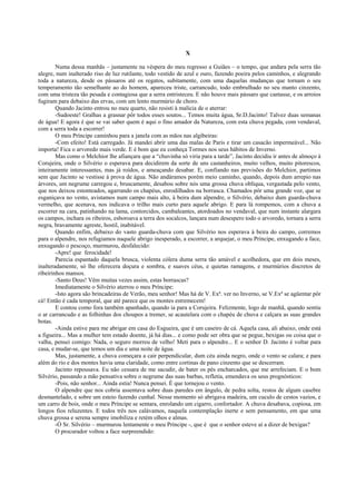 X

        Numa dessa manhãs – justamente na véspera do meu regresso a Guiães – o tempo, que andara pela serra tão
alegre, num inalterado riso de luz rutilante, todo vestido de azul e ouro, fazendo poeira pelos caminhos, e alegrando
toda a natureza, desde os pássaros até os regatos, subitamente, com uma daquelas mudanças que tornam o seu
temperamento tão semelhante ao do homem, apareceu triste, carrancudo, todo embrulhado no seu manto cinzento,
com uma tristeza tão pesada e contagiosa que a serra entristeceu. E não houve mais pássaro que cantasse, e os arroios
fugiram para debaixo das ervas, com um lento murmúrio de choro.
        Quando Jacinto entrou no meu quarto, não resisti à malícia de o aterrar:
        -Sudoeste! Gralhas a grasnar pôr todos esses soutos... Temos muita água, Sr.D.Jacinto! Talvez duas semanas
de água! E agora é que se vai saber quem é aqui o fino amador da Natureza, com esta chuva pegada, com vendaval,
com a serra toda a escorrer!
        O meu Príncipe caminhou para a janela com as mãos nas algibeiras:
        -Com efeito! Está carregado. Já mandei abrir uma das malas de Paris e tirar um casacão impermeável... Não
importa! Fica o arvoredo mais verde. E é bom que eu conheça Tormes nos seus hábitos de Inverno.
        Mas como o Melchior lhe afiançara que a “chuvinha só viria para a tarde”, Jacinto decidiu ir antes de almoço à
Corujeira, onde o Silvério o esperava para decidirem da sorte de uns castanheiros, muito velhos, muito pitorescos,
inteiramente interessantes, mas já roídos, e ameaçando desabar. E, confiando nas previsões do Melchior, partimos
sem que Jacinto se vestisse à prova de água. Não andáramos porém meio caminho, quando, depois dum arrepio nas
árvores, um negrume carregou e, bruscamente, desabou sobre nós uma grossa chuva oblíqua, vergastada pelo vento,
que nos deixou estonteados, agarrando os chapéus, enrodilhados na borrasca. Chamados pôr uma grande voz, que se
esganiçava no vento, avistamos num campo mais alto, à beira dum alpendre, o Silvério, debaixo dum guarda-chuva
vermelho, que acenava, nos indicava o trilho mais curto para aquele abrigo. E para lá rompemos, com a chuva a
escorrer na cara, patinhando na lama, contorcidos, cambaleantes, atordoados no vendaval, que num instante alargara
os campos, inchara os ribeiros, esboroava a terra dos socalcos, lançara num desespero todo o arvoredo, tornara a serra
negra, bravamente agreste, hostil, inabitável.
        Quando enfim, debaixo do vasto guarda-chuva com que Silvério nos esperava à beira do campo, corremos
para o alpendre, nos refugiamos naquele abrigo inesperado, a escorrer, a arquejar, o meu Príncipe, enxugando a face,
enxugando o pescoço, murmurou, desfalecido:
        -Apre! que ferocidade!
        Parecia espantado daquela brusca, violenta cólera duma serra tão amável e acolhedora, que em dois meses,
inalteradamente, só lhe oferecera doçura e sombra, e suaves céus, e quietas ramagens, e murmúrios discretos de
ribeirinhos mansos.
        -Santo Deus! Vêm muitas vezes assim, estas borrascas?
        Imediatamente o Silvério aterrou o meu Príncipe:
        -Isto agora são brincadeiras de Verão, meu senhor! Mas há de V. Exª. ver no Inverno, se V.Exª se agüentar pôr
cá! Então é cada temporal, que até parece que os montes estremecem!
        E contou como fora também apanhado, quando ia para a Corujeira. Felizmente, logo de manhã, quando sentiu
o ar carrancudo e as folhinhas dos choupos a tremer, se acautelara com o chapéu de chuva e calçara as suas grandes
botas.
        -Ainda estive para me abrigar em casa do Esgueira, que é um caseiro de cá. Aquela casa, ali abaixo, onde está
a figueira... Mas a mulher tem estado doente, já há dias... e como pode ser obra que se pegue, bexigas ou coisa que o
valha, pensei comigo: Nada, o seguro morreu de velho! Meti para o alpendre... E o senhor D. Jacinto é voltar para
casa, e mudar-se, que temos um dia e uma noite de água.
        Mas, justamente, a chuva começara a cair perpendicular, dum céu ainda negro, onde o vento se calara; e para
além do rio e dos montes havia uma claridade, como entre cortinas de pano cinzento que se descerram.
        Jacinto repousava. Eu não cessara de me sacudir, de bater os pés encharcados, que me arrefeciam. E o bom
Silvério, passando a mão pensativa sobre o negrume das suas barbas, refletia, emendava os seus prognósticos:
        -Pois, não senhor... Ainda estia! Nunca pensei. É que tornejou o vento.
        O alpendre que nos cobria assentava sobre duas paredes em ângulo, de pedra solta, restos de algum casebre
desmantelado, e sobre um esteio fazendo cunhal. Nesse momento só abrigava madeira, um cuculo de cestos vazios, e
um carro de bois, onde o meu Príncipe se sentara, enrolando um cigarro, confortador. A chuva desabava, copiosa, em
longos fios reluzentes. E todos três nos calávamos, naquela contemplação inerte e sem pensamento, em que uma
chuva grossa e serena sempre imobiliza e retém olhos e almas.
        -Ó Sr. Silvério – murmurou lentamente o meu Príncipe -, que é que o senhor esteve aí a dizer de bexigas?
        O procurador voltou a face surpreendido:
 