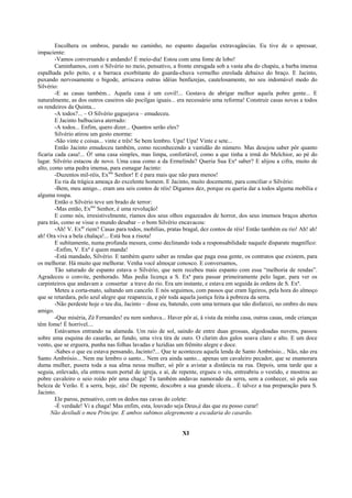 Encolhera os ombros, parado no caminho, no espanto daquelas extravagâncias. Eu tive de o apressar,
impaciente:
        -Vamos conversando e andando! É meio-dia! Estou com uma fome de lobo!
        Caminhamos, com o Silvério no meio, pensativo, a fronte enrugada sob a vasta aba do chapéu, a barba imensa
espalhada pelo peito, e a barraca exorbitante do guarda-chuva vermelho enrolada debaixo do braço. E Jacinto,
puxando nervosamente o bigode, arriscava outras idéias benfazejas, cautelosamente, no seu indomável medo do
Silvério:
        -E as casas também... Aquela casa é um covil!... Gostava de abrigar melhor aquela pobre gente... E
naturalmente, as dos outros caseiros são pocilgas iguais... era necessário uma reforma! Construir casas novas a todos
os rendeiros da Quinta...
        -A todos?... – O Silvério gaguejava – emudeceu.
        E Jacinto balbuciava aterrado:
        -A todos... Enfim, quero dizer... Quantos serão eles?
        Silvério atirou um gesto enorme:
        -São vinte e coisas... vinte e três! Se bem lembro. Upa! Upa! Vinte e sete...
        Então Jacinto emudeceu também, como reconhecendo a vastidão do número. Mas desejou saber pôr quanto
ficaria cada casa!... Ó! uma casa simples, mas limpa, confortável, como a que tinha a irmã do Melchior, ao pé do
lagar. Silvério estacou de novo. Uma casa como a da Ermelinda? Queria Sua Exª saber? E alijou a cifra, muito de
alto, como uma pedra imensa, para esmagar Jacinto:
        -Duzentos mil-réis, Exmo Senhor! E é para mais que não para menos!
        Eu ria da trágica ameaça do excelente homem. E Jacinto, muito docemente, para conciliar o Silvério:
        -Bem, meu amigo... eram uns seis contos de réis! Digamos dez, porque eu queria dar a todos alguma mobília e
alguma roupa.
        Então o Silvério teve um brado de terror:
        -Mas então, Exmo Senhor, é uma revolução!
        E como nós, irresistivelmente, ríamos dos seus olhos esgazeados de horror, dos seus imensos braços abertos
para trás, como se visse o mundo desabar – o bom Silvério encavacou:
        -Ah! V. Exas riem? Casas para todos, mobílias, pratas bragal, dez contos de réis! Então também eu rio! Ah! ah!
ah! Ora viva a bela chalaça!... Está boa a risota!
        E subitamente, numa profunda mesura, como declinando toda a responsabilidade naquele disparate magnífico:
        -Enfim, V. Exª é quem manda!
        -Está mandado, Silvério. E também quero saber as rendas que paga essa gente, os contratos que existem, para
os melhorar. Há muito que melhorar. Venha você almoçar conosco. E conversamos,
        Tão saturado de espanto estava o Silvério, que nem recebeu mais espanto com essa “melhoria de rendas”.
Agradeceu o convite, penhorado. Mas pedia licença a S. Exª para passar primeiramente pelo lagar, para ver os
carpinteiros que andavam a consertar a trave do rio. Era um instante, e estava em seguida às ordens de S. Exª.
        Meteu a corta-mato, saltando um cancelo. E nós seguimos, com passos que eram ligeiros, pela hora do almoço
que se retardara, pelo azul alegre que reaparecia, e pôr toda aquela justiça feita à pobreza da serra.
        -Não perdeste hoje o teu dia, Jacinto – disse eu, batendo, com uma ternura que não disfarcei, no ombro do meu
amigo.
        -Que miséria, Zé Fernandes! eu nem sonhava... Haver pôr aí, à vista da minha casa, outras casas, onde crianças
têm fome! É horrível....
        Estávamos entrando na alameda. Um raio de sol, saindo de entre duas grossas, algodoadas nuvens, passou
sobre uma esquina do casarão, ao fundo, uma viva tira de ouro. O clarim dos galos soava claro e alto. E um doce
vento, que se erguera, punha nas folhas lavadas e luzidias um frêmito alegre e doce.
        -Sabes o que eu estava pensando, Jacinto?... Que te aconteceu aquela lenda de Santo Ambrósio... Não, não era
Santo Ambrósio... Nem me lembro o santo... Nem era ainda santo... apenas um cavaleiro pecador, que se enamorara
duma mulher, pusera toda a sua alma nessa mulher, só pôr a avistar a distância na rua. Depois, uma tarde que a
seguia, enlevado, ela entrou num portal de igreja, e aí, de repente, ergueu o véu, entreabriu o vestido, e mostrou ao
pobre cavaleiro o seio roído pôr uma chaga! Tu também andavas namorado da serra, sem a conhecer, só pela sua
beleza de Verão. E a serra, hoje, zás! De repente, descobre a sua grande úlcera... É talvez a tua preparação para S.
Jacinto.
        Ele parou, pensativo, com os dedos nas cavas do colete:
        -É verdade! Vi a chaga! Mas enfim, esta, louvado seja Deus,é das que eu posso curar!
      Não desiludi o meu Príncipe. E ambos subimos alegremente a escadaria do casarão.


                                                             XI
 