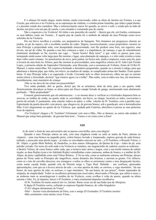 E o almoço foi muito alegre, muito íntimo, muito conversado, sobre as obras de Jacinto em Tormes, e a sua
Creche, que enlevava a tia Vicência, ea as esperanças da vindima, e a minha prima Joaninha, que tinha o papá doente,
e o péssimo estado dos caminhos. Mas o enternecimento maior foi quando, ao servir o café, o criado pôs ao lado de
Jacinto um pires com um pau de canela, o seu estranho e costumado pau de canela.
        Não o esquecera a tia Vicência! Ali tinha o seu pauzinho de canela! – Queria que ele, em Guiães, continuasse
os seus hábitos como em Tormes... E aquele pau de canela foi o símbolo de adoção do meu Príncipe como novo
sobrinho da tia Vicência.
        Ela em breve recolheu à cozinha, aos preparativos do banquete. Nós fumamos um preguiçoso charuto no
jardim, ao pé do repuxo, sob a recolhida sombra do cedro. Depois, inexoravelmente, como proprietário, mostrei ao
meu Príncipe a propriedade toda, com desapiedada minuciosidade, sem lhe perdoar uma leira, um regueiro, uma
árvore, um pé de vinha. Só quando a sua face começou a opar e a empalidecer, de cansaço, e que do entendimento
totalmente atordoado só lhe escorria um vago – “muito bonito! Bela terra!” é que voltei os passos para casa,
tornejando ainda numa volta larga para lhe mostrar o lagar, uma plantação de espargos, e o sítio onde existira a ruína
dum velho castro romano. Ao penetrarmos de novo, pelo jardim, na fresca sala, ainda o empurrei, como uma rês, para
a livraria do meu bom tio Afonso, para lhe mostrar as preciosidades, uma magnífica crônica de D. João I pôr Fernão
Lopes, a primeira edição do Imperador Clarimundo, uma Henriada, com a assinatura de Voltaire, forais de El-Rei D.
Manuel, e outras maravilhas. Ele respirava fechando o derradeiro pergaminho, quando eu o arrastei à adega, para que
admirasse a famosa pipa, que tinha, em relevo, na madeira do tampo, as complicadas armas dos Sandes. Eram quatro
horas. O meu Príncipe tinha o ar esgazeado e lívido. Cravando nele os olhos inexoráveis, olhos em que eu mesmo
sentia reluzir a ferocidade, declarei “que iríamos agora ver a tulha”. Mas então, com as mãos nos rins, ele murmurou,
humildemente, num murmúrio de criança:
        -Não se me dava de me sentar um poucochinho!
        Tive então piedade, abri as garras, deixei que ele se arrastasse, atrás de mim, para o seu quarto, onde
freneticamente descalçou as botas, se atirou para um fresco canapé forrado de ganga, murmurando num abatimento
profundo: - “Bela propriedade!”
        Consenti generosamente que ele adormecesse – e eu mesmo desci a verificar se a Gertrudes dispusera bem as
escovas, as toalhas de renda, no quarto onde os convidados, em breve, ao chegar, lavariam as mãos, escovariam a
poeira da estrada. E justamente, uma caleche rodava no pátio, a velha caleche do D. Teotônio, com a parelha ruça.
Espreitando da janela descobri, com prazer, que chegava só, de gravata branca, sob o guarda-pó, sem a horrendíssima
filha. Corri alegremente ao quarto da tia Vicência, que, ajudada pela Catarina, abrochava à pressa as suas pulseiras
ricas de topázios.
        -Tia Vicência! chegou o D. Teotônio! Felizmente vem sem a filha...Não se demore, os outros não tardam. O
Manuel que esteja bem penteado, de gravata bem tesa!... Vamos a ver como corre a festa!


                                                            XIII

     Ai de mim! a festa do meu aniversário não se passou com brilho, nem com alegria!
       Quando o meu Príncipe entrou na sala, com uma elegância (onde eu senti as malas de Paris, abertas na
véspera) – uma rosa branca no jaquetão preto, colete branco lavrado e traspassado, copiosa gravata de seda branca,
tufando, e presa pôr uma pérola negra – já todos os convidados estavam na sala -, o D.Teotônio, o Ricardo Veloso, o
Dr. Alípio, o gordo Melo Rebelo, de Sandofim, os dois manos Albergarias, da Quinta da Loja – todos de pé, num
pelotão cerrado. Em torno do sofá onde a tia Vicência se instalara, um magotezinho de cadeiras reunira as senhoras –
a Beatriz Veloso, de cassa branca sobre seda, que a tornava mais aérea e magra, com a sua trunfa imensa de cabelo
riçado; as duas Rojões (com a tia Adelaide Rojão) vermelhinhas como camoesas, ambas de branco; e a mulher do Dr.
Alípio, de preto, esplêndida como uma Vênus Rústica... E foi na sala, como se realmente entrasse um Príncipe, desses
países do Norte onde os Príncipes são magníficos, muito distantes dos homens, e aterram as gentes. Um silêncio,
como se o teto de carvalho descesse, nos esmagava: e todos os olhos se enristaram contra o meu desgraçado Jacinto,
como numa caçada hindu, quando orla da floresta surge o Tigre Real. Debalde – nas confusas, apressadas
apresentações, com que eu o levava através da sala -, os seus apertos de mão, os sorrisos, o vago murmúrio, “da sua
honra, do seus apertos de mão, os sorrisos, o vago murmúrio, “da sua honra, do seu prazer”, foram repassados de
simpatia, de simplicidade. Todos os cavalheiros permaneciam reservados, observando o Príncipe, que subira à serra; e
as senhoras mais se aconchegavam à sombra da tia Vicência, como ovelhas à volta do pastor, quando na altura
assoma o lobo. Eu, já inquieto, lancei o D.Teotônio, o mais ornamental daqueles cavalheiros.
       -O Sr. Teotônio foi muito amável em vir, Jacinto. Raras vezes sai da sua linda casa da Abrujeira.
       O digno D.Teotônio sorriu, cofiando os espessos bigodes brancos, de velho brigadeiro:
       -V.Exª chegou diretamente de Viena?
       -Não! – Jacinto viera diretamente de Paris, com o amigo Zé Fernandes. D Teotônio insistiu:
       -Mas certamente visita muitas vezes Viena...
 