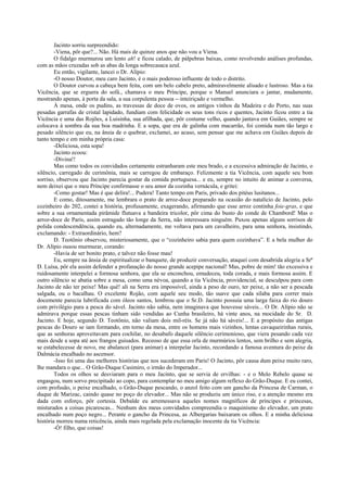 Jacinto sorriu surpreendido:
        -Viena, pôr que?... Não. Há mais de quinze anos que não vou a Viena.
        O fidalgo murmurou um lento ah! e ficou calado, de pálpebras baixas, como revolvendo análises profundas,
com as mãos cruzadas sob as abas da longa sobrecasaca azul.
        Eu então, vigilante, lancei o Dr. Alípio:
        -O nosso Doutor, meu caro Jacinto, é o mais poderoso influente de todo o distrito.
        O Doutor curvou a cabeça bem feita, com um belo cabelo preto, admiravelmente alisado e lustroso. Mas a tia
Vicência, que se erguera do sofá., chamava o meu Príncipe, porque o Manuel anunciara o jantar, mudamente,
mostrando apenas, à porta da sala, a sua corpulenta pessoa -–inteiriçado e vermelho.
        À mesa, onde os pudins, as travessas de doce de ovos, os antigos vinhos da Madeira e do Porto, nas suas
pesadas garrafas de cristal lapidado, fundiam com felicidade os seus tons ricos e quentes, Jacinto ficou entre a tia
Vicência e uma das Rojões, a Luisinha, sua afilhada, que, pôr costume velho, quando jantava em Guiães, sempre se
colocava à sombra da sua boa madrinha. E a sopa, que era de galinha com macarrão, foi comida num tão largo e
pesado silêncio que eu, na ânsia de o quebrar, exclamei, ao acaso, sem pensar que me achava em Guiães depois de
tanto tempo e em minha própria casa:
        -Deliciosa, esta sopa!
        Jacinto ecoou:
        -Divina!!
        Mas como todos os convidados certamente estranharam este meu brado, e a excessiva admiração de Jacinto, o
silêncio, carregado de cerimônia, mais se carregou de embaraço. Felizmente a tia Vicência, com aquele seu bom
sorriso, observou que Jacinto parecia gostar da comida portuguesa... e eu, sempre no intuito de animar a conversa,
nem deixei que o meu Príncipe confirmasse o seu amor da cozinha vernácula, e gritei:
        -Como gostar! Mas é que delira!... Pudera! Tanto tempo em Paris, privado dos pitéus lusitanos...
        E como, ditosamente, me lembrara o prato de arroz-doce preparado na ocasião do natalício de Jacinto, pelo
cozinheiro do 202, contei a história, profusamente, exagerando, afirmando que esse arroz continha foie-gras, e que
sobre a sua ornamentada pirâmide flutuava a bandeira tricolor, pôr cima do busto do conde de Chambord! Mas o
arroz-doce de Paris, assim estragado tão longe da Serra, não interessara ninguém. Puxou apenas alguns sorrisos de
polida condescendência, quando eu, alternadamente, me voltava para um cavalheiro, para uma senhora, insistindo,
exclamando: - Extraordinário, hem?
        D. Teotônio observou, misteriosamente, que o “cozinheiro sabia para quem cozinhava”. E a bela mulher do
Dr. Alípio ousou murmurar, corando:
        -Havia de ser bonito prato, e talvez não fosse mau!
        Eu, sempre na ânsia de espiritualizar o banquete, de produzir conversação, ataquei com desabrida alegria a Srª
D. Luísa, pôr ela assim defender a profanação do nosso grande acepipe nacional! Mas, pobre de mim! tão excessiva e
ruidosamente interpelei a formosa senhora, que ela se enconchou, emudeceu, toda corada, e mais formosa assim. E
outro silêncio se abatia sobre a mesa, como uma névoa, quando a tia Vicência, providencial, se desculpou para com
Jacinto de não ter peixe! Mas quê! ali na Serra era impossível, ainda a peso de ouro, ter peixe, a não ser a pescada
salgada, ou o bacalhau. O excelente Rojão, com aquele seu modo, tão suave que cada sílaba para correr mais
docemente parecia lubrificada com óleos santos, lembrou que o Sr.D. Jacinto possuía uma larga faixa do rio douro
com privilégio para a pesca do sável. Jacinto não sabia, nem imaginava que houvesse sáveis... O Dr. Alípio não se
admirava porque essas pescas tinham sido vendidas ao Cunha brasileiro, há vinte anos, na mocidade do Sr. D.
Jacinto. E hoje, segundo D. Teotônio, não valiam dois mil-réis. Se já não há sáveis!... E a propósito das antigas
pescas do Douro se iam formando, em torno da mesa, entre os homens mais vizinhos, lentas cavaqueirinhas rurais,
que as senhoras aproveitavam para cochilar, no desabafo daquele silêncio cerimonioso, que viera pesando cada vez
mais desde a sopa até aos frangos guisados. Receoso de que essa orla de murmúrios lentos, sem brilho e sem alegria,
se estabelecesse de novo, me abalancei (para animar) a interpelar Jacinto, recordando a famosa aventura do peixe da
Dalmácia encalhado no ascensor.
        -Isso foi uma das melhores histórias que nos sucederam em Paris! O Jacinto, pôr causa dum peixe muito raro,
lhe mandara o que... O Grão-Duque Casimiro, o irmão do Imperador...
        Todos os olhos se desviaram para o meu Jacinto, que se servia de ervilhas: - e o Melo Rebelo quase se
engasgou, num sorvo precipitado ao copo, para contemplar no meu amigo algum reflexo do Grão-Duque. E eu contei,
com profusão, o peixe encalhado, o Grão-Duque pescando, o anzol feito com um gancho da Princesa de Carman, o
duque de Marizac, caindo quase no poço do elevador... Mas não se produziu um único riso, e a atenção mesmo era
dada com esforço, pôr cortesia. Debalde eu arremessava aqueles nomes magníficos de príncipes e princesas,
misturados a coisas picarescas... Nenhum dos meus convidados compreendia o maquinismo do elevador, um prato
encalhado num poço negro... Perante o gancho da Princesa, as Albergarias baixaram os olhos. E a minha deliciosa
história morreu numa reticência, ainda mais regelada pela exclamação inocente da tia Vicência:
        -Ó! filho, que coisas!
 