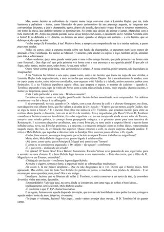 Mas, como Jacinto se enfronhara de repente numa larga conversa com a Luisinha Rojão, que ria, toda
luminosa e palradora – todos, como libertados do peso cerimonioso da sua presença augusta, se lançaram nas
conversinhas discretas, a que o champanhe, agora, depois do assado, dava mais viveza. Eram os soturnos murmúrios,
em torno da mesa, que definitivamente se perpetuavam. Foi então que desisti de animar o jantar. Mergulhei com a
bela mulher do Dr. Alípio na grande questão social desse tempo em Guiães, o casamento da D. Amélia Noronha com
o feitor! E eu defendia a D. Amélia, os direitos do amor, quando se alargou um silêncio – e era Jacinto, que se
debruçava, de copo na mão.
        -Velho amigo Zé Fernandes, à tua! Muitos e bons, e sempre em companhia de tua tia e minha senhora, a quem
peço para saudar.
        Todos os copos, onde a espuma morria sobre um fundo de champanhe, se ergueram num largo rumor de
amizade, e boa vizinhança. Eu acenei ao Manuel, vivamente, para encher os copos; e logo, também de pé, atirando
para trás a sobrecasaca:
        -Meus senhores, peço uma grande saúde para o meu velho amigo Jacinto, que pela primeira vez honra esta
casa fraternal... Que digo eu? que pela primeira vez honra com a sua presença a sua querida pátria! E que pôr cá
fique, pelas serras, muitos anos, todos bons. À tua, meu velho!
        Outro rumor correu pela mesa, mas cerimonioso e sereno. A nossa oratória, positivamente, não incendiara as
imaginações!
        A tia Vicência fez tilintar o seu copo, quase vazio, com o de Jacinto, que tocou no copo da sua vizinha, a
Luisinha Rojão, toda resplandecente, e mais vermelha que uma peônia. Depois foi o encadeamento de saúdes, com
os copos quase vazios, entre todos os convidados, sem esquecer o tio Adrião, e o Abade, ambos ausentes, ambos com
furúnculos. E a tia Vicência espalhava aquele olhar, que prepara o erguer, o arrastar de cadeiras – quando d.
Teotônio, erguendo o seu copo de vinho do Porto, com a outra mão apoiada à mesa, meio erguido, chamou Jacinto, e
numa voz respeitosa, quase cava:
        -Esta é toda particular, e entre nós... Brindo o ausente!
        Esvaziou o copo, como em religião, pontificando. Jacinto bebeu assombrado, sem compreender. As cadeiras
arrastavam – eu dei o braço à tia Albergada.
        E só compreendi, na sala, quando o Dr. Alípio, com a sua chávena de café e o charuto fumegante, me disse,
num daqueles seus olhares finos, que lhe valiam a alcunha de Dr. Agudo: - “Espero que ao menos, cá pôr Guiães, não
se erga de novo a forca!...” E o mesmo fino olhar me indicava o D. Teotônio, que arrastara Jacinto para entre as
cortinas duma janela, e discorria, com um ar de fé e de mistério. Era o miguelismo, pôr Deus! O bom D. Teotônio
considerava Jacinto como um hereditário, ferrenho miguelista – e, na sua inesperada vinda ao seu solar de Tormes,
entrevia uma missão política, o começo duma propaganda enérgica, e o primeiro passo para uma tentativa de
Restauração. E na reserva daqueles cavalheiros, ante o meu Príncipe, eu senti então a suspeita liberal, o receio duma
influência rica, nova, nas Eleições próximas, e a nascente, e a nascente irritação contra as velhas idéias, representadas
naquele moço, tão rico, de civilização tão superior. Quase entornei o café, na alegre surpresa daquela sandice. E
retive o Melo Rebelo, que repunha a chávena vazia na bandeja, fitei, com um pouco de riso, o Dr.Agudo.
        -Então, francamente, os amigos imaginam que o Jacinto veio para Tormes trabalhar no miguelismo?
        Muito sério, Melo Rebelo chegou o seu grosso bigode à minha orelha:
        -Até corre, como certo, que o Príncipe d. Miguel está com ele em Tormes!
        E como eu os considerava esgazeado, o Dr. Alípio – tão agudo! – confirmou:
        -É o que corre... disfarçado em criado!
        Em criado? Ó! Santo Deus! Era o Batista! Justamente, Ricardo Veloso veio, puxando do seu cigarrinho, para
o acender no meu charuto. E o bom Rebelo logo invocou o seu testemunho. – Pois não corria, que o filho de D.
Miguel estava em Tormes, escondido?...
        -Disfarçado em lacaio – confirmou logo o digno Rebelo.
        Acendeu o cigarro, soprou o fumo, e erguendo muito as sobrancelhas meditativas:
        -Se assim é, lá me parece desplante... Que eu não desgostava de o ver. Dizem que é bonito moço, bem
apessoado. Mas enfim, meu tio João Vaz Rebelo foi partido às postas, a machado, nas prisões de Almeida... E se
recomeçam essas questões, mau, mau! Ora o seu amigo...
        Emudeceu. Jacinto, que se libertara do velho d. Teotônio, e ainda conservava um resto de riso, de assombro
divertido, vinha para mim, desabafar.
        -Extraordinário! Vejo que aqui, na serra, ainda se conservam, sem uma ruga, as velhas e boas idéias...
        Imediatamente, sem se conter, Melo Rebelo acudiu:
        -É conforme o que V. Exª chama boas idéias.
        E eu agora, furioso com aquela disparada invenção, que cercava de hostilidade o meu pobre Jacinto, estragava
aquela amável noite de anos, intervim, vivamente:
        -Tu jogas o voltarete, Jacinto? Não jogas... então vamos arranjar duas mesas... O D. Teotônio há de querer
cartas.
 