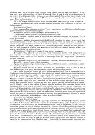 rebrilhava, nua e clara, no alto duma estante quadrada, esguia, solitária como uma torre numa planície, e de que o
lume parecia ser o farol melancólico. Um biombo de laca verde, fresco de verde de relva, resguardava a chaminé de
mármore verde, verde de mar sombrio, onde esmoreciam as brasas duma lenha aromática. E entre aqueles verdes
reluzia, pôr sobre peanhas e pedestais, toda uma Mecânica suntuosa, aparelhos, lâminas, rodas, tubos, engrenagens,
hastes, friezas, rigidezas de metais....
      Mas Jacinto batia nas almofadas do divã, onde se enterrara com um modo cansado que eu não lhe conhecia:
      -Para aqui, Zé Fernandes, para aqui! È necessário reatarmos estas nossas vidas, tão apartadas há sete anos!... em
Guiães, sete anos!
      -E tu, que tens feito, Jacinto?
      O meu amigo encolheu molemente os ombros. Vivera – cumprira com serenidade todas as funções, as que
pertencem à matéria e as que pertencem ao espírito...
      -E acumulaste civilização, Jacinto! Santo Deus... Está tremendo, o 202!
      Ele espalhou em torno um olhar onde já não faiscava a antiga vivacidade:
      -Sim, há confortos... Mas falta muito! A humanidade ainda está mal apetrechada, Zé Fernandes... E a vida
conserva resistências.
      Subitamente, a um canto, repicou a campainha do telefone. E enquanto o meu amigo, curvado sobre a placa,
murmurava impaciente “Está lá? – Está lá?”, examinei curiosamente, sobre a sua imensa mesa de trabalho, uma
estranha e miúda legião de instrumentozinhos de níquel, de aço, de cobre, de ferro, com gumes, com argolas, com
tenazes, com ganchos, com dentes, expressivos todos, de utilidades misteriosas. Tomei um que tentei manejar – e
logo uma ponta malévola me picou um dedo. Nesse instante rompeu de outro canto um tiquetique açodado, quase
ansioso. Jacinto acudiu, com a face no telefone:
      -Vê aí o telégrafo!... Ao pé do divã. Uma tira de papel que deve estar a correr.
      -E, com efeito, duma redoma de vidro posta numa coluna, e contendo um aparelho esperto e diligente, escorria
para o tapete como uma tênia, a longa tira de papel com caracteres impressos, que eu, homem das serras, apanhei,
maravilhado. A linha, traçada em azul, anunciava ao meu amigo Jacinto que a fragata russa Azoff entrara em
Marselha com avaria!
      Já ele abandonara o telefone. Desejei saber, inquieto, se o prejudicava diretamente aquela avaria da Azoff.
      -Da Azoff?... A avaria? A mim?... Não! É uma notícia.
      Depois, consultando um relógio monumental que, ao fundo da Biblioteca, marcava a hora de todas as capitais e
o curso de todos os Planetas:
      -Eu preciso escrever uma carta, seis linhas... Tu esperas, não, Zé Fernandes? Tens aí os jornais de Paris, da
noite; e os de Londres, desta manhã. As ilustrações além, naquela pasta de couro com ferragens.
      Mas eu preferi inventariar o gabinete, que dava à minha profanidade serrana todos os gostos duma iniciação.
Aos lados da cadeira de Jacinto pendiam gordos tubos acústicos, pôr onde ele decerto soprava as suas ordens através
do 202. Dos pés da mesa cordões túmidos e moles, coleando sobre o tapete, corriam para os recantos de sombra à
maneira de cobras assustadas. Sobre uma banquinha, e refletida no seu verniz como na água dum poço, pousava uma
Máquina de escrever; e adiante era uma imensa Máquina de calcular, com fileiras de buracos de onde espreitavam,
esperando, números rígidos e de ferro. Depois parei em frente da estante que me preocupava, assim solitária, à
maneira duma torre numa planície, com o seu alto farol. Toda uma das suas faces estava repleta de Dicionários; a
outra de Manuais; a outra de Atlas; a última de Guias, e entre eles, abrindo um fólio, encontrei o Guia das ruas de
Samarcanda. Que maciça torre de informação! Sobre prateleiras admirei aparelhos que não compreendia: - um
composto de lâminas de gelatina, onde desmaiavam, meio chupadas, as linhas duma carta, talvez amorosa; outro, que
erguia sobre um pobre livro brochado, como para o decepar, um cutelo funesto; outro avançando a boca duma tuba
toda aberta para as vozes do invisível. Cingidos aos umbrais, liados às cimalhas, luziam arames, que fugiam através
do teto, para o espaço. Todos mergulhavam em forças universais, todos transmitiam forças universais. A Natureza
convergia disciplinada ao serviço do meu amigo e entrara na sua domesticidade!...
      Jacinto atirou uma exclamação impaciente:
      -Ó, estas penas elétricas!... Que seca!
      Amarrotara com cólera a carta começada – eu escapei, respirando, para a Biblioteca. Que majestoso armazém
dos produtos do Raciocínio e da Imaginação! Ali jaziam mais de trinta mil volumes, e todos decerto essenciais a uma
cultura humana. Logo à entrada notei, em ouro numa lombada verde, o nome de Adam Smith. Era pois a região dos
economistas. Avancei – e percorri, espantado, oito metros de Economia Política. Depois avistei os Filósofos e os
seus comentadores, que revestiam toda uma parede, desde as escolas Pré-socráticas até às escolas Neopessimistas.
Naquelas pranchas se acastelavam mais de dois mil sistemas – e que todos se contradiziam. Pelas encadernações logo
se deduziam as doutrinas: Hobbes, embaixo, era pesado, de couro negro; Platão, em cima, resplandecia, numa pelica
pura e alva. Para diante começavam as Histórias Universais. Mas aí uma imensa pilha de livros brochados, cheirando
a tinta nova e a documentos novos, subia contra a estante, como fresca terra de aluvião tapando uma riba secular.
Contornei essa colina, mergulhei na seção das Ciências Naturais, peregrinando, num assombro crescente, da
Ortografia para a Paleontologia, e da Morfologia para a Cristalografia. Essa estante rematava junto duma janela
 